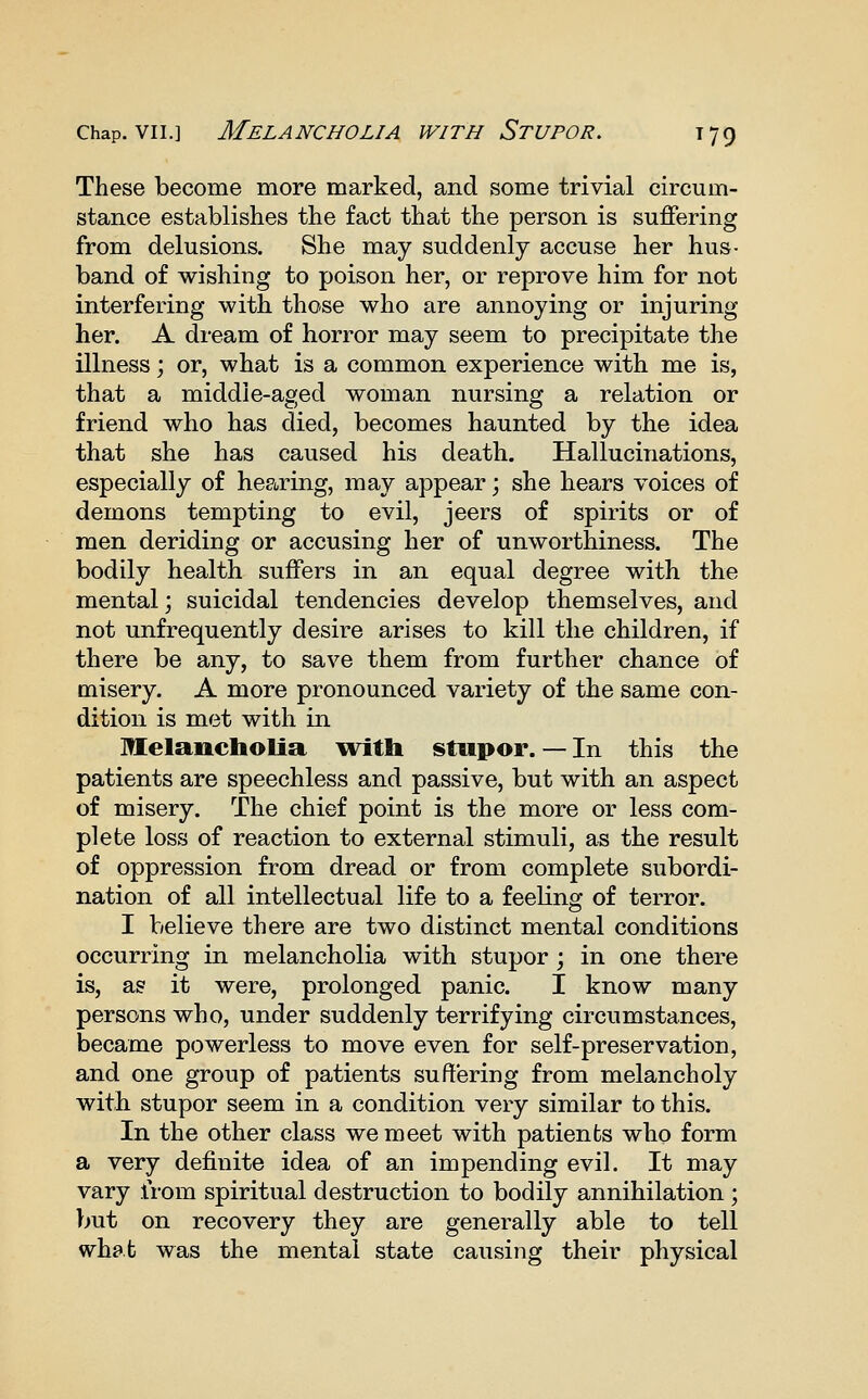 These become more marked, and some trivial circum- stance establishes the fact that the person is suffering from delusions. She may suddenly accuse her hus- band of wishing to poison her, or reprove him for not interfering with those who are annoying or injuring her. A dream of horror may seem to precipitate the illness; or, what is a common experience with me is, that a middle-aged woman nursing a relation or friend who has died, becomes haunted by the idea that she has caused his death. Hallucinations, especially of hearing, may appear; she hears voices of demons tempting to evil, jeers of spirits or of men deriding or accusing her of unworthiness. The bodily health suffers in an equal degree with the mental; suicidal tendencies develop themselves, and not unfrequently desire arises to kill the children, if there be any, to save them from further chance of misery. A more pronounced variety of the same con- dition is met with in Melancholia with stupor. — In this the patients are speechless and passive, but with an aspect of misery. The chief point is the more or less com- plete loss of reaction to external stimuli, as the result of oppression from dread or from complete subordi- nation of all intellectual life to a feeling of terror. I believe there are two distinct mental conditions occurring in melancholia with stupor ; in one there is, as it were, prolonged panic. I know many persons who, under suddenly terrifying circumstances, became powerless to move even for self-preservation, and one group of patients suffering from melancholy with stupor seem in a condition very similar to this. In the other class we meet with patients who form a very definite idea of an impending evil. It may vary from spiritual destruction to bodily annihilation ; but on recovery they are generally able to tell what was the mental state causing their physical