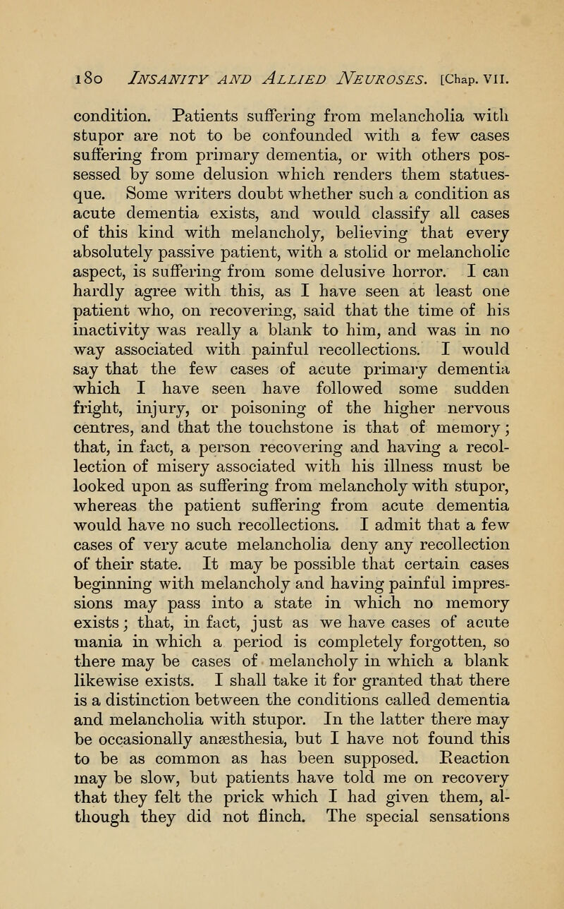 condition. Patients suffering from melancholia with stupor are not to be confounded with a few cases suffering from primary dementia, or with others pos- sessed by some delusion which renders them statues- que. Some writers doubt whether such a condition as acute dementia exists, and would classify all cases of this kind with melancholy, believing that every absolutely passive patient, with a stolid or melancholic aspect, is suffering from some delusive horror. I can hardly agree with this, as I have seen at least one patient who, on recovering, said that the time of his inactivity was really a blank to him, and was in no way associated with painful recollections. I would say that the few cases of acute primary dementia which I have seen have followed some sudden fright, injury, or poisoning of the higher nervous centres, and that the touchstone is that of memory; that, in fact, a person recovering and having a recol- lection of misery associated with his illness must be looked upon as suffering from melancholy with stupor, whereas the patient suffering from acute dementia would have no such recollections. I admit that a few cases of very acute melancholia deny any recollection of their state. It may be possible that certain cases beginning with melancholy and having painful impres- sions may pass into a state in which no memory exists; that, in fact, just as we have cases of acute mania in which a j)eriod is completely forgotten, so there may be cases of melancholy in which a blank likewise exists. I shall take it for granted that there is a distinction between the conditions called dementia and melancholia with stupor. In the latter there may be occasionally ansesthesia, but I have not found this to be as common as has been supposed. Reaction may be slow, but patients have told me on recovery that they felt the prick which I had given them, al- though they did not flinch. The special sensations