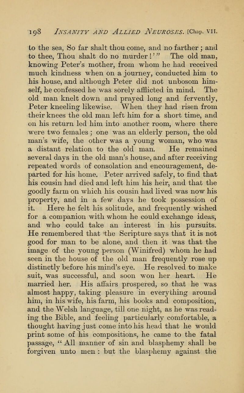 to the sea, So far shall thou come, and no farther ; and to thee, Thou shalt do no murder I' The old man, knowing Peter's mother, from whom he had received much kindness when on a journey, conducted him to his house, and although Peter did not unbosom him- self, he confessed he was sorely afflicted in mind. The old man knelt down and prayed long and fervently, Peter kneeling likewise. When they had risen from their knees the old man left him for a short time, and on liis return led him into another room, where there were two females ; one was an elderly person, the old man's wife, the other was a young woman, who was a distant relation to the old man. He remained several davs in the old man's house, and after receiving repeated words of consolation and encouragement, de- parted for his home. Peter arrived safely, to find that his cousin had died and left him his heir, and that the goodly farm on which his cousin had lived was now his property, and in a few days he took possession of it. Here he felt his solitude, and frequently wished for a companion with whom he could exchange ideas, and who could take an interest in his pursuits. He remembered that the Scripture says that it is not good for man to be alone, and then it was that the image of the young person (Winifred) whom he had seen in the house of the old man frequently rose up distinctly before his mind's eye. He resolved to make suit, was successful, and soon won her heart. He married her. His affairs prospered, so that he was almost happy, taking pleasure in everything around him, in his wife, his farm, his books and composition, and the Welsh language, till one night, as he was read- ing the Bible, and feeling particularly comfortable, a thought having just come into his head that he would print some of his compositions, he came to the fatal passage,  All manner of sin and blasphemy shall be forgiven unto men : but the blasphemy against the