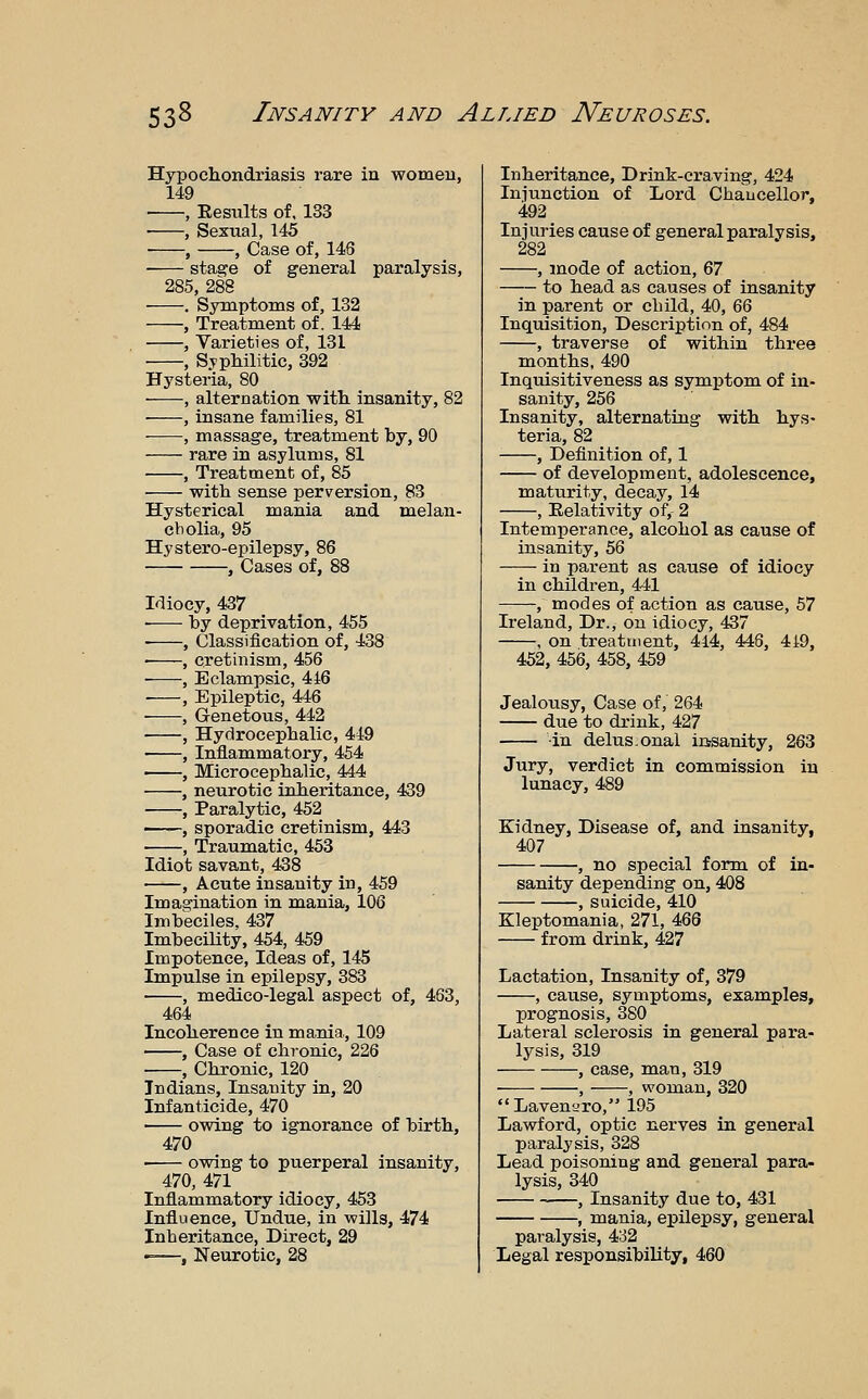 Hypochondriasis rare in women, 149 , Eesults of. 133 • , Sexual, 145 • , , Case of, 146 stage of general paralysis, 285, 288 . Symptoms of, 132 , Treatment of. 144 , Varieties of, 131 , SypMlitic, 392 Hysteria, 80 , alternation with, insanity, 82 , insane families, 81 , massage, treatment by, 90 rare in asylums, 81 , Treatment of, 85 with sense perversion, 83 Hysterical mania and melan- cbolia, 95 Hystero-epilepsy, 86 , Cases of, 88 Idiocy, 437 ■ by deprivation, 455 , Classification of, 438 ■ , cretinism, 456 , Eclampsic, 4i6 ■ , Epileptic, 446 , Genetous, 442 , Hydrocephalic, 449 , Inflammatory, 454 , Microcephalic, 444 , neurotic inheritance, 439 -—-, Paralytic, 452 ——, sporadic cretinism, 443 , Traumatic, 453 Idiot savant, 438 , Acute insanity in, 459 Imagination in mania, 106 Imbeciles, 437 Imbecility, 454, 459 Impotence, Ideas of, 145 Impulse in epilepsy, 383 , medico-legal aspect of, 463, 464 Incoherence in mania, 109 , Case of chronic, 226 , Chronic, 120 Indians, Insanity in, 20 Infanticide, 470 owing to ignorance of birth, 470 owing to puerperal insanity, 470, 471 Inflammatory idiocy, 453 Influence, Undue, in wills, 474 Inheritance, Direct, 29 -—, Neurotic, 28 Inheritance, Drink-craving, 424 Injunction of Lord Chancellor, 492 Injuries cause of general paralysis, 282 , mode of action, 67 to head as causes of insanity in parent or child, 40, QQ Inquisition, Description of, 484 , traverse of within three months, 490 Inquisitiveness as symptom of in- sanity, 256 Insanity, alternating with hys- teria, 82 , Definition of, 1 of development, adolescence, maturity, decay, 14 , Relativity of,- 2 Intemperance, alcohol as cause of insanity, 56 in parent as cause of idiocy in children, 441 , modes of action as cause, 57 Ireland, Dr., on idiocy, 437 , on treatment, 444, 446, 419, 452, 456, 458, 459 Jealousy, Case of, 264 due to drink, 427 in delus.onal icrsanity, 263 Jury, verdict in commission in lunacy, 489 Kidney, Disease of, and insanity, 407 , no special form of in- sanity depending on, 408 , suicide, 410 Kleptomania, 271, 466 from drink, 427 Lactation, Insanity of, 379 , cause, symptoms, examples, prognosis, 380 Lateral sclerosis in general para- lysis, 319 , case, man, 319 , , woman, 320 Lavenaro, 195 Lawford, optic nerves in general paralysis, 328 Lead poisoning and general para- lysis, 340 , Insanity due to, 431 , mania, epilepsy, general paralysis, 432 Legal responsibility, 460