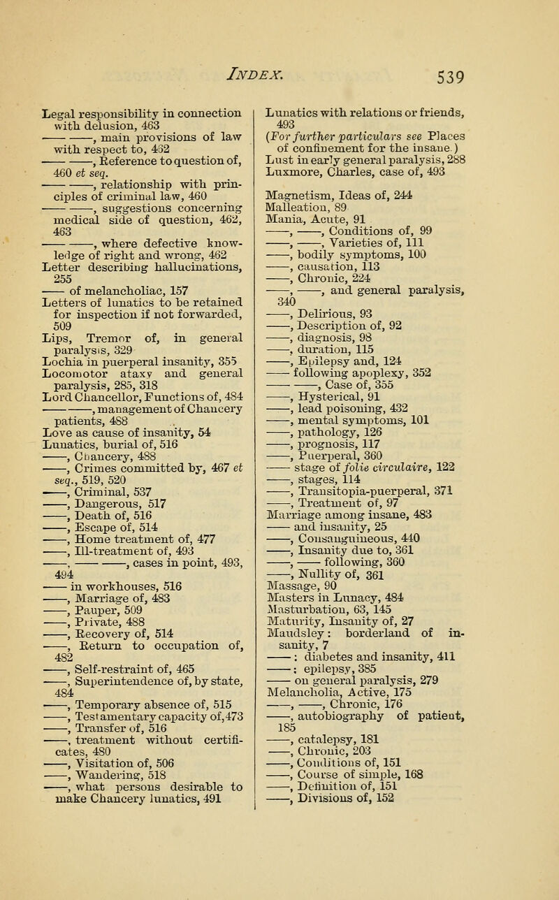 Legal responsibility in connection vvitli delusion, 463 ■ , main provisions of law witli respect to, 462 ■ , Reference to question of, 460 ei seq. , relationship with prin- ciples of criminal law, 460 , suggestions concerning medical side of question, 462, 463 , where defective know- ledge of right and wrong, 462 Letter describiug hallucinations, 255 of melancholiac, 157 Letters of lunatics to be retained for inspection if not forwarded, 509 Lips, Tremor of, in general paralysis, 329 Lochia in inierperal insanity, 355 Locomotor ataxy and general paralysis, 285, 318 Lord Chancellor, Functions of, 484 ■ .managementof Chancery patients, 488 Love as cause of insanity, 54 Lunatics, burial of, 516 , Cijaucery, 488 , Crimes committed by, 467 et seq., 519, 520 ■ , Criminal, 537 , Dangerous, 517 , Death of, 516 , Escape of, 514 , Home treatment of, 477 , ni-treatment of, 493 , , cases in point, 493, 494 ■ in worthouses, 516 , Marriage of, 483 , Pauper, 509 , Piivate, 488 , Recovery of, 514 ■ , Eettirn to occupation of, 482 , Self-restraint of, 465 , Superintendence of, by state, 484 • , Temporary abseaace of, 515 , Testamentary capacity of,473 , Transfer of, 516 ■ , treatment without certifi- cates, 480 , Visitation of, 506 , Wandering, 518 , what persons desirable to make Chancery lunatics, 491 Lunatics with relations or friends, 493 {For further particulars see Places of confinem.ent for the insane) Lust in early general paralysis, 288 Luxmore, Charles, case of, 493 Magnetism, Ideas of, 244 Malleation, 89 Mania, Acute, 91 , , Conditions of, 99 , , Varieties of. 111 , bodily symptoms, 100 , causation, 113 , Chronic, 224 , , and general paralysis, 340 , Delirious, 93 , Descrii3tion of, 92 , diagnosis, 98 , duration, 115 , Epilepsy and, 124 following apoplexy, 352 , Case of, 355 , Hysterical, 91 , lead poisoning, 432 , mental symptoms, 101 , pathology, 126 , prognosis, 117 , Puerperal, 360 —— stage of folie circulaire, 122 , stages, 114 , Transitopia-puerperal, 371 , Treatment of, 97 Marriage among insane, 483 and insanity, 25 , Consanguineous, 440 , Insanity due to, 361 , following, 360 , Nullity of, 361 Massage, 90 Masters in Liinacy, 484 IMastnrbation, 63, 145 Maturity, Insanity of, 27 Maudsley: borderland of in- sanity, 7 : diabetes and insanity, 411 : epilepsy, 385 on general paralysis, 279 Melancholia, Active, 175 , , Chronic, 176 , autobiography of patieat, 185 , catalejjsy, 181 , Chronic, 203 , Conditions of, 151 , Course of simple, 168 , Delinitioii of, 151 , Divisions of, 152