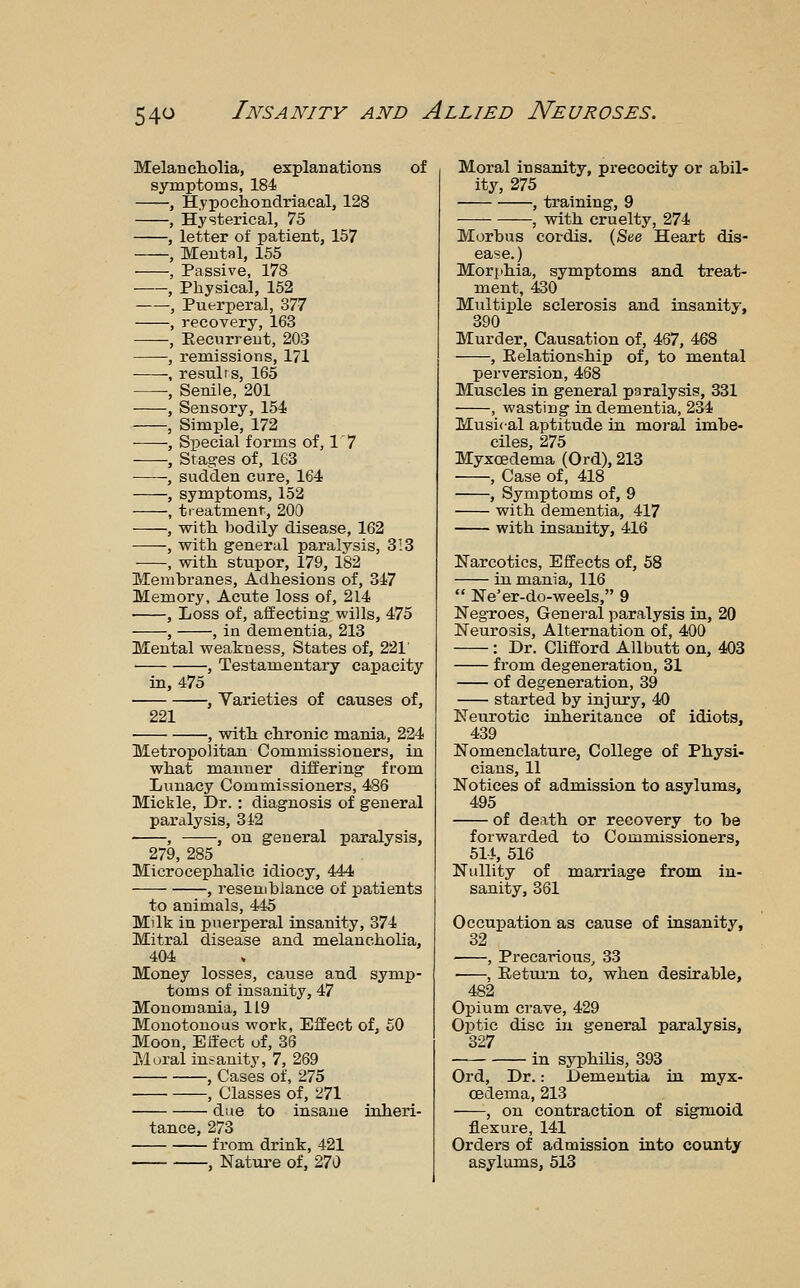 54<^ Melancliolia, explanations of symptoms, 184 , Hypochondriacal, 128 , Hysterical, 75 , letter of patient, 157 , Mental, 155 , Passive, 178 , Physical, 152 , Puerperal, 377 , recovery, 163 , Eecnrreut, 203 , remissions, 171 ; resulrs, 165 , Senile, 201 , Sensory, 154 , Simple, 172 , Special forms of, 1' 7 , Stages of, 163 , sudden cure, 164 , symptoms, 152 , treatment, 200 , with, bodily disease, 162 , with general paralysis, 3:3 , with stupor, 179, 182 Membranes, Adhesions of, 347 Memory, Acute loss of, 214 , Loss of, affecting wills, 475 , , in dementia, 213 Mental weakness. States of, 221' , Testamentary capacity in, 475 , Varieties of causes of, 221 , with chronic mania, 224 Metropolitan Commissioners, in what manner differing from Lunacy Commissioners, 486 Mickle, Dr.: diagnosis of general paralysis, 342 , , on general paralysis, 279, 285 Microcephalic idiocy, 444 , resemblance of patients to animals, 445 Milk in puerperal insanity, 374 Mitral disease and melancholia, 404 Money losses, cause and symp- toms of insanity, 47 Monomania, 119 Monotonous work, Effect of, £0 Moon, Einfeet of, 36 Mural insanity, 7, 269 , Cases of, 275 , Classes of, 271 due to insane inheri- tance, 273 from drink, 421 , Nature of, 270 Moral insanity, precocity or abil- ity, 275 , training, 9 , with cruelty, 274 Morbus cordis. (See Heart dis- ease.) Morphia, symptoms and treat- ment, 430 Multiple sclerosis and insanity, 390 Murder, Causation of, 467, 468 , Relationship of, to mental perversion, 468 Muscles in general paralysis, 331 , wasting in dementia, 234 Musical aptitude in moral imbe- ciles, 275 Myxoedema (Ord), 213 • , Case of, 418 , Symptoms of, 9 with dementia, 417 with insanity, 416 Narcotics, Effects of, 58 in mania, 116  Ne'er-do-weels, 9 Negroes, General paralysis in, 20 Neurosis, Alternation of, 400 : Dr. Chfford All butt on, 403 from degeneration, 31 of degeneration, 39 started by injury, 40 Neurotic inheritance of idiots, 439 Nomenclature, College of Physi- cians, 11 Notices of admission to asylums, 495 of death or recovery to be forwarded to Commissioners, 51-t, 516 Nullity of marriage from in- sanity, 361 Occupation as cause of insanity, 32 ■ , Precarious, 33 , Return to, when desirable, 482 Opium crave, 429 Optic disc in general paralysis, 327 in syphilis, 393 Ord, Dr.: Dementia in myx- oedema, 213 , on contraction of sigmoid flexure, 141 Orders of admission into county asylums, 513