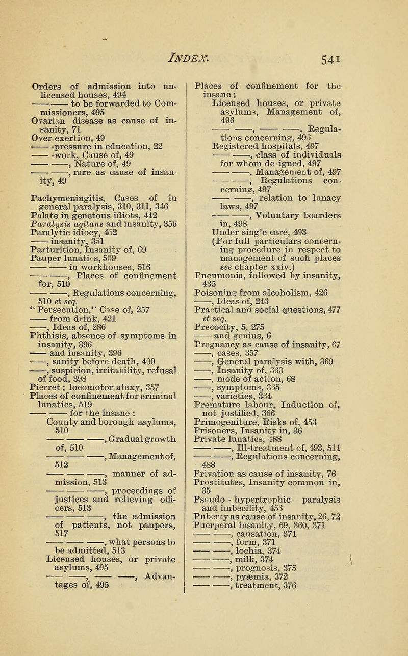Orders of admission into un- licensed bouses, 494 to be forwarded to Com- missioners, 495 Ovarian disease as cause of in- sanity, 71 Over-exertion, 49 pressure in education, 22 work, Cause of, 49 , Nature of, 49 , rare as cause of insan- ity, 49 Pacbymeningitis, Cases of in general paralysis, 310, 311, 346 Palate in genetous idiots, 442 Paralysis agitans and insanitj', 356 Paralytic idiocy, 452 insanity, 351 Parturition, Insanity of, 69 Pauper lunatics, 609 in workbouses, 516 , Places of confinement for, 510 , Regulations concerning, 510 et seq. Persecution, Ca=!e of, 257 from drink, 421 , Ideas of, 286 Pbtbisis, absence of symptoms in insanity, 396 and insanity, 396 , sanity before deatb, 40O , suspicion, irritability, refusal of food, 398 Pierret: locomotor ataxy, 357 Places of confinement for criminal lunatics, 519 ■ for tbe insane : County and borougb asylums, 510 , Gradual growth of, 510 512 -, Management of, , manner of ad- mission, 513 ^ proceedings of justices and relieving offi- cers, 513 , tbe admission of patients, not paupers, 517 • , wbat persons to be admitted, 513 Licensed bouses, or private asylums, 495 • , , Advan- tages of, 495 Places of confinement for the insane: Licensed bouses, or private asylums, Management of, 496 , . Eegula- tioQS concerning, 493 Registered hospitals, 497 , class of individuals for whom deigned, 497 , Management of, 497 , Regulations con- cerning, 497 • , relation to lunacy laws, 497 , Voluntary boarders in, 498 Under single care, 493 (For full particulars concern- ing procedure in respect to management of such places see chapter xxiv.) Pneumonia, followed by insanity, 435 PoisoninsT from alcoholism, 426 ■ ', Ideas of, 243 Practical and social questions, 477 et seq. Precocity, 5, 275 and genius, 6 Pregnancy as cause of insanity, 67 , cases, 357 , General paralysis with, 369 , Insanity of, 363 , mode of action, 68 , symptoms, 335 , varieties, 3S4 Premature labour. Induction of, not justified, 366 Primogenitare, Risks of, 453 Prisooers, Insanity in, 36 Private lunatics, 488 , Ill-treatment of, 493, 514 , Regulations concei-ning, 488 Privation as cause of insanity, 76 Prostitutes, Insanity common in, 35 Pseudo - hypertrophic paralysis and imbecility, 453 Puberty as cause of insanity, 26, 72 Puerperal insanity, 69, 360, 371 , causation, 371 , form, 371 , lochia, 374 , milk, 374 , prognosis, 375 , pyaemia, 372 ——, treatment, 376