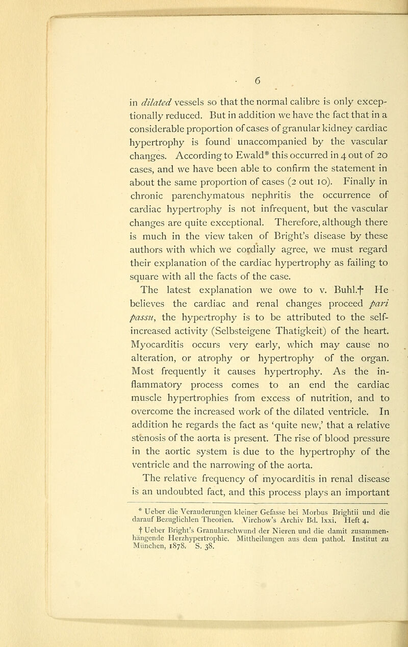 tionally reduced. But in addition we have the fact that in a considerable proportion of cases of granular kidney cardiac hypertrophy is found unaccompanied by the vascular changes. According to Ewald* this occurred in 4 out of 20 cases, and we have been able to confirm the statement in about the same proportion of cases (2 out 10). Finally in chronic parenchymatous nephritis the occurrence of cardiac hypertrophy is not infrequent, but the vascular changes are quite exceptional. Therefore, although there is much in the view taken of Bright's disease by these authors with which we cordially agree, we must regard their explanation of the cardiac hypertrophy as failing to square with all the facts of the case. The latest explanation we owe to v. Buhl.-|- He believes the cardiac and renal changes proceed pari passu, the hypertrophy is to be attributed to the self- increased activity (Selbsteigene Thatigkeit) of the heart. Myocarditis occurs very early, which may cause no alteration, or atrophy or hypertrophy of the organ. Most frequently it causes hypertrophy. As the in- flammatory process comes to an end the cardiac muscle hypertrophies from excess of nutrition, and to overcome the increased work of the dilated ventricle. In addition he regards the fact as 'quite new,' that a relative stenosis of the aorta is present. The rise of blood pressure in the aortic system is due to the hypertrophy of the ventricle and the narrowing of the aorta. The relative frequency of myocarditis in renal disease is an undoubted fact, and this process plays an important * Ueber die Verauderungen kleiner Gefasse bei Morbus Brightii und die darauf Bezuglichlen Theorien. Virchow's Archiv Bd. Ixxi. Heft 4. t Ueber Bright's Granularschwund der Nieren und die damit zusammen- hangende Herzhypertrophie. Mittheilungen aus dem pathol. Institut zu Munchen, 1878. S. 38.