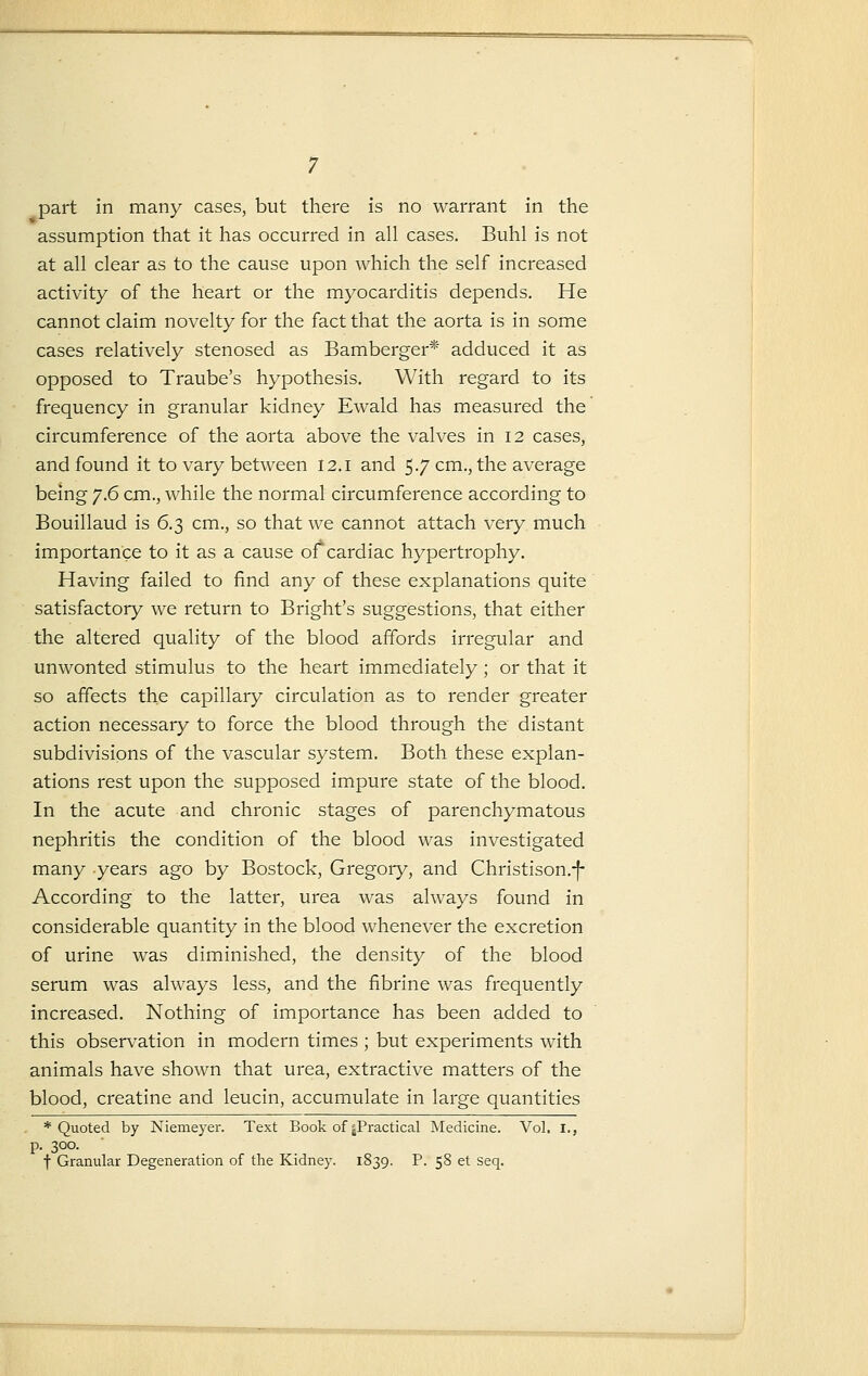 assumption that it has occurred in all cases. Buhl is not at all clear as to the cause upon which the self increased activity of the heart or the myocarditis depends. He cannot claim novelty for the fact that the aorta is in some cases relatively stenosed as Bamberger* adduced it as opposed to Traube's hypothesis. With regard to its frequency in granular kidney Ewald has measured the circumference of the aorta above the valves in 12 cases, and found it to vary between 12.1 and 5.7 cm., the average being ^.6 cm., while the normal circumference according to Bouillaud is 6.3 cm., so that we cannot attach very much importance to it as a cause of cardiac hypertrophy. Having failed to find any of these explanations quite satisfactory we return to Bright's suggestions, that either the altered quality of the blood affords irregular and unwonted stimulus to the heart immediately; or that it so affects the capillary circulation as to render greater action necessary to force the blood through the distant subdivisipns of the vascular system. Both these explan- ations rest upon the supposed impure state of the blood. In the acute and chronic stages of parenchymatous nephritis the condition of the blood was investigated many years ago by Bostock, Gregoiy, and Christison.-j- According to the latter, urea was always found in considerable quantity in the blood whenever the excretion of urine was diminished, the density of the blood serum was always less, and the fibrine was frequently increased. Nothing of importance has been added to this observation in modern times ; but experiments with animals have shown that urea, extractive matters of the blood, creatine and leucin, accumulate in large quantities * Quoted by Niemeyer. Text Book of ^Practical Medicine. Vol. I., p. 300. f Granular Degeneration of the Kidney. 1839. P. 58 et seq.