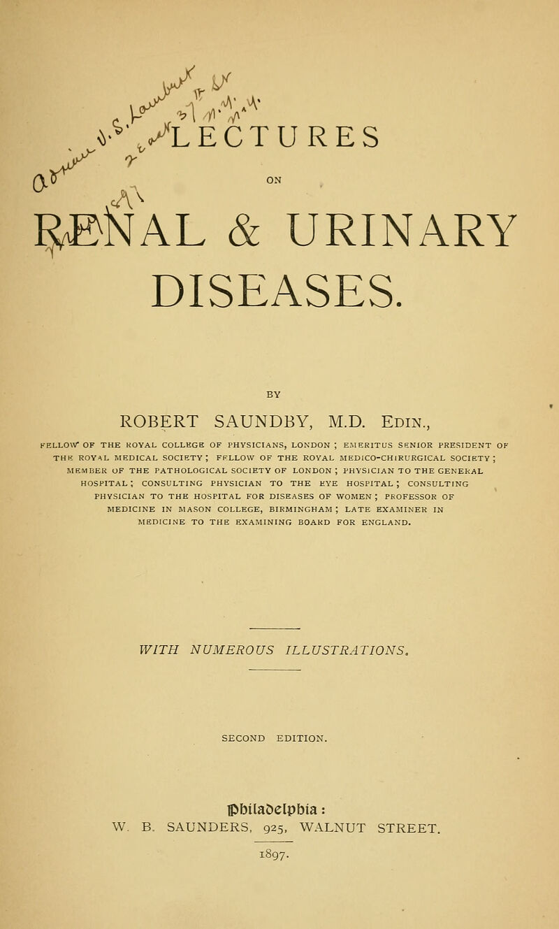 0^ \ v^ Vlectures ^KAL & URINARY DISEASES. ROBERT SAUNDBY, M.D. Edin, KELLOW OF THE ROYAL COLLEGE OF PHYSICIANS, LONDON ; EMERITUS SENIOR PRESIDENT OF THK ROYAL MEDICAL SOCIETY; FELLOW OF THE ROYAL MEDICO-CHIRURGICAL SOCIETY; MEMBER OF THE PATHOLOGICAL SOCIETY OF LONDON ; PHYSICIAN TO THE GENERAL hospital; CONSULTING PHYSICIAN TO THE EYE HOSPITAL; CONSULTING PHYSICIAN TO THE HOSPITAL FOR DISEASES OF WOMEN ; PROFESSOR OF MEDICINE IN MASON COLLEGE, BIRMINGHAM ; LATE EXAMINER IN MEDICINE TO THE EXAMINING BOARD FOR ENGLAND. WITH NUMEROUS ILLUSTRATIONS, SECOND EDITION. ipbUaOelpbia: W. B. SAUNDERS, 925, WALNUT STREET. 1897.
