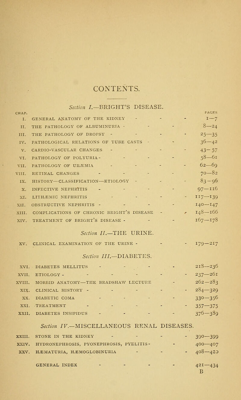 CONTENTS. Section /.—BRIGHT'S DISEASE. CHAP. PAGES I. GENERAL ANATOMY OF THE KIDNEY - - . i — 7 II. THE PATHOLOGY OF ALBUMINURIA - - - 8—24 III. THE PATHOLOGY OF DROPSY - - . - 25—35 IV. PATHOLOGICAL RELATIONS OF TUBE CASTS - - 36—42 V. CARDIO-VASCULAR CHANGES - - - - 43— 57 VI. PATHOLOGY OF POLYURIA- - . - 58—61 VII. PATHOLOGY OF UR.EMIA .... 62—69 VIII. RETINAL CHANGES - - . - 70—82 IX. HISTORY—CLASSIFICATION—ETIOLOGY - - - 83 — 96 X. INFECTIVE NEPHRITIS . - - - 97 —116 XI. LITH/EMIC NEPHRITIS . . - - 117—ijg XII. OBSTRUCTIVE NEPHRITIS - - - - I40 —147 XIII. COMPLICATIONS OF CHRONIC BRIGHT's DISEASE - r I4S —166 XIV. TREATMENT OF BRIGHT's DISEASE - - - 167—178 Section //.—THE URINE. XV. CLINICAL EXAMINATION OF THE URINE - - - I79 — 217 Section ///.—DIABETES. XVI. DIABETES MELLITUS - - . - - 2lS—236 XVII. ETIOLOGY ------ 237—261 XVIII. MORBID ANATOMY—THE BRADSHAW LECTURE - 262—2S3 XIX. CLINICAL HISTORY ----- 284—329 XX. DIABETIC COMA - . . . 330—356 XXI. TREATMENT ----- 357—373 XXII. DIABETES INSIPIDUS - . - - 376—389 Section /F.—MISCELLANEOUS RENAL DISEASES. XXIII. STONE IN THE KIDNEY . . . _ 3^0—399 XXIV. HYDRONEPHROSIS, PYONEPHROSIS, PYELITIS- - 4OO—4O7 XXV. HEMATURIA, H.EMOGLOBINURIA - - . ^08—420 GENERAL INDEX .... ^21—434 B