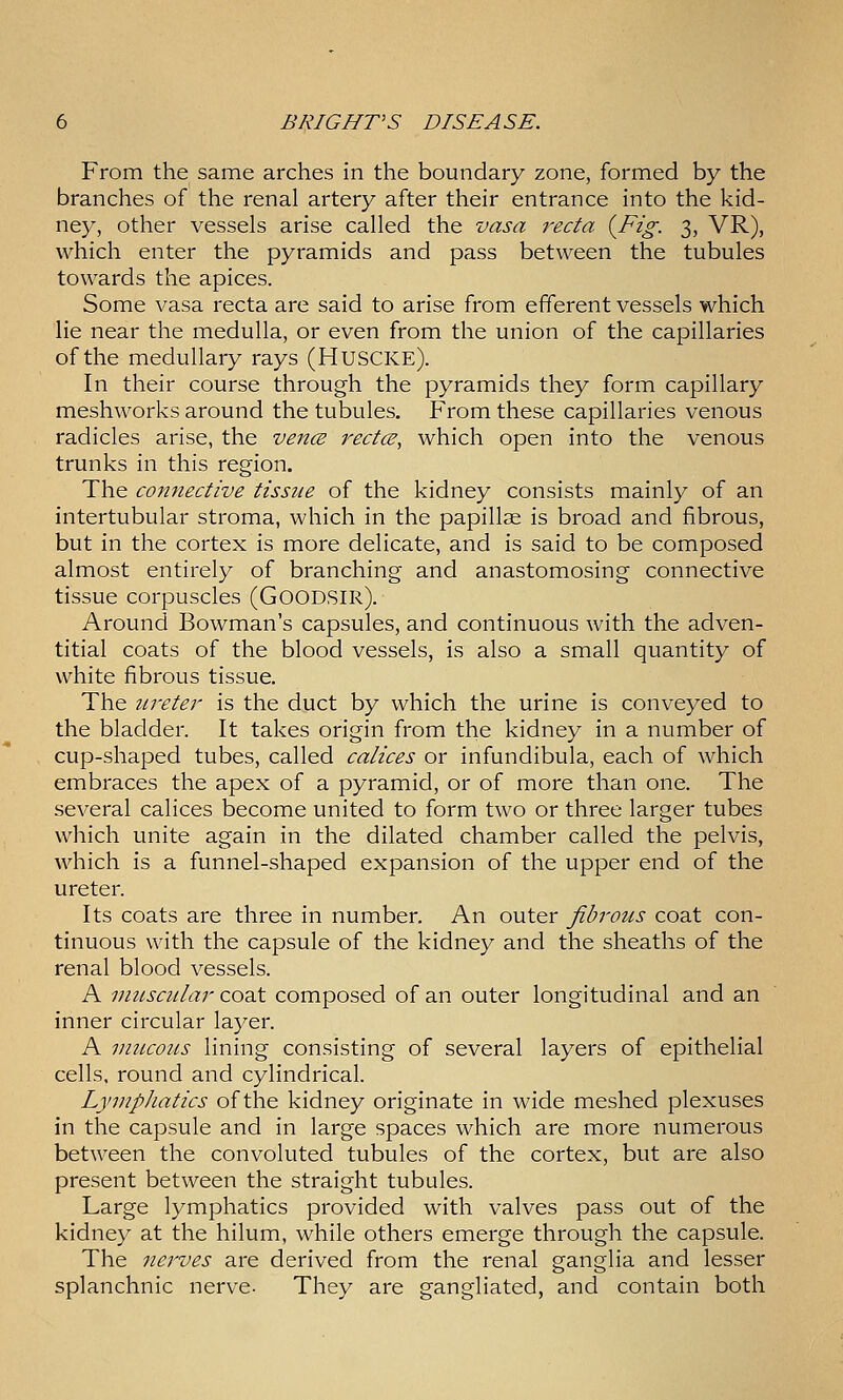 From the same arches in the boundary zone, formed by the branches of the renal artery after their entrance into the kid- ney, other vessels arise called the vasa recta {Fig. 3, VR), which enter the pyramids and pass between the tubules towards the apices. Some vasa recta are said to arise from efferent vessels which lie near the medulla, or even from the union of the capillaries of the medullary rays (HUSCKE). In their course through the pyramids they form capillary meshworks around the tubules. From these capillaries venous radicles arise, the vencs rectcB, which open into the venous trunks in this region. The connective tissue of the kidney consists mainly of an intertubular stroma, which in the papillae is broad and fibrous, but in the cortex is more delicate, and is said to be composed almost entirely of branching and anastomosing connective tissue corpuscles (Goodsir). Around Bowman's capsules, and continuous with the adven- titial coats of the blood vessels, is also a small quantity of white fibrous tissue. The ureter is the duct by which the urine is conveyed to the bladder. It takes origin from the kidney in a number of cup-shaped tubes, called calices or infundibula, each of which embraces the apex of a pyramid, or of more than one. The several calices become united to form two or three larger tubes which unite again in the dilated chamber called the pelvis, which is a funnel-shaped expansion of the upper end of the ureter. Its coats are three in number. An outer fibrous coat con- tinuous with the capsule of the kidney and the sheaths of the renal blood vessels. A muscular coat composed of an outer longitudinal and an inner circular layer. A mucous lining consisting of several layers of epithelial cells, round and cylindrical. Lymphatics of the kidney originate in wide meshed plexuses in the capsule and in large spaces which are more numerous between the convoluted tubules of the cortex, but are also present between the straight tubules. Large lymphatics provided with valves pass out of the kidney at the hilum, while others emerge through the capsule. The nerves are derived from the renal ganglia and lesser splanchnic nerve- They are gangliated, and contain both