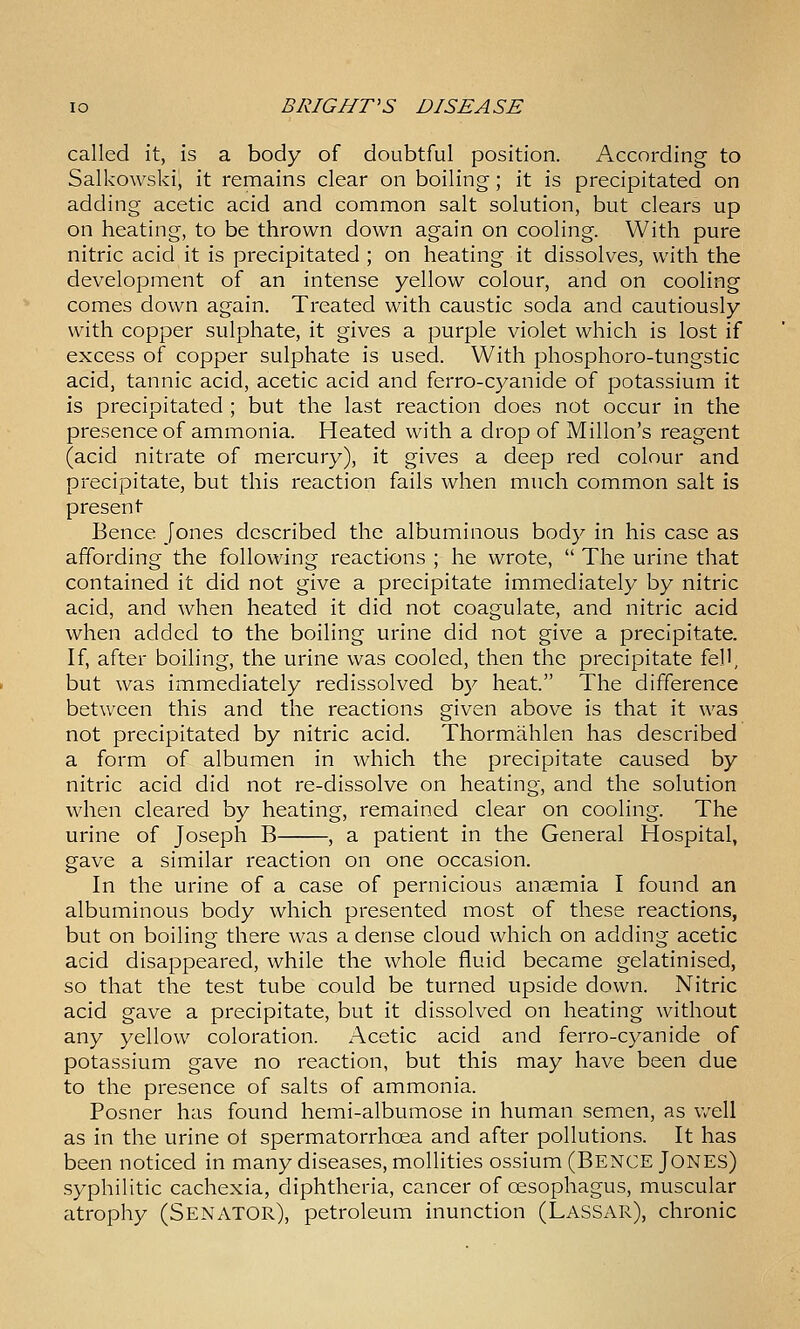 called it, is a body of doubtful position. According to Salkowski, it remains clear on boiling; it is precipitated on adding acetic acid and common salt solution, but clears up on heating, to be thrown down again on cooling. With pure nitric acid it is precipitated ; on heating it dissolves, with the development of an intense yellow colour, and on cooling comes down again. Treated with caustic soda and cautiously with copper sulphate, it gives a purple violet which is lost if excess of copper sulphate is used. With phosphoro-tungstic acid, tannic acid, acetic acid and ferro-cyanide of potassium it is precipitated ; but the last reaction does not occur in the presence of ammonia. Heated with a drop of Millon's reagent (acid nitrate of mercury), it gives a deep red colour and precipitate, but this reaction fails when much common salt is present Bence Jones described the albuminous body in his case as affording the following reactions ; he wrote,  The urine that contained it did not give a precipitate immediately by nitric acid, and when heated it did not coagulate, and nitric acid when added to the boiling urine did not give a precipitate. If, after boiling, the urine was cooled, then the precipitate fell, but was immediately redissolved by heat. The difference between this and the reactions given above is that it was not precipitated by nitric acid. Thormahlen has described a form of albumen in which the precipitate caused by nitric acid did not re-dissolve on heating, and the solution when cleared by heating, remained clear on cooling. The urine of Joseph B , a patient in the General Hospital, gave a similar reaction on one occasion. In the urine of a case of pernicious anaemia I found an albuminous body which presented most of these reactions, but on boiling there was a dense cloud which on adding acetic acid disappeared, while the whole fluid became gelatinised, so that the test tube could be turned upside down. Nitric acid gave a precipitate, but it dissolved on heating without any yellow coloration. Acetic acid and ferro-cyanide of potassium gave no reaction, but this may have been due to the presence of salts of ammonia. Posner has found hemi-albumose in human semen, as well as in the urine ot spermatorrhoea and after pollutions. It has been noticed in many diseases, mollities ossium (Bence Jones) syphilitic cachexia, diphtheria, cancer of oesophagus, muscular atrophy (SENATOR), petroleum inunction (LasSx\R), chronic