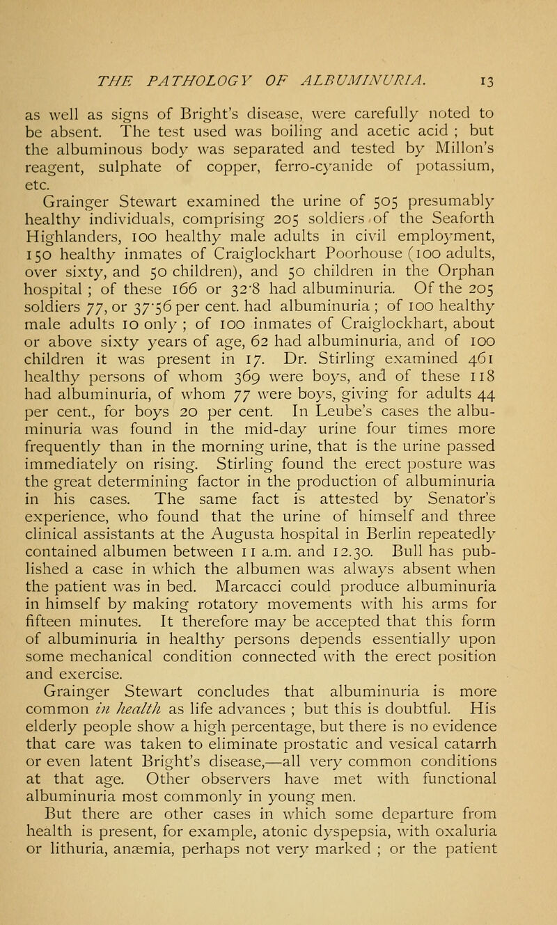 as well as signs of Bright's disease, were carefully noted to be absent. The test used was boiling and acetic acid ; but the albuminous body was separated and tested by Millon's reagent, sulphate of copper, ferro-C}'anide of potassium, etc. Grainger Stewart examined the urine of 505 presumably healthy individuals, comprising 205 soldiers.of the Seaforth Highlanders, 100 healthy male adults in civil employment, 150 healthy inmates of Craiglockhart Poorhouse (100 adults, over sixty, and 50 children), and 50 children in the Orphan hospital; of these 166 or 32-8 had albuminuria. Of the 205 soldiers yj, or 37'56 per cent, had albuminuria ; of lOO healthy male adults 10 only ; of 100 inmates of Craiglockhart, about or above sixty years of age, 62 had albuminuria, and of 100 children it was present in 17. Dr. Stirling examined 461 healthy persons of whom 369 were boys, and of these 118 had albuminuria, of whom JJ were boys, giving for adults 44 per cent., for boys 20 per cent. In Leube's cases the albu- minuria was found in the mid-day urine four times more frequently than in the morning urine, that is the urine passed immediately on rising. Stirling found the erect posture was the great determining factor in the production of albuminuria in his cases. The same fact is attested by Senator's experience, who found that the urine of himself and three clinical assistants at the Augusta hospital in Berlin repeatedly contained albumen between 11 a.m. and 12.30. Bull has pub- lished a case in which the albumen was always absent when the patient was in bed. Marcacci could produce albuminuria in himself by making rotatory movements with his arms for fifteen minutes. It therefore may be accepted that this form of albuminuria in healthy persons depends essentially upon some mechanical condition connected with the erect position and exercise. Grainger Stewart concludes that albuminuria is more common in healtJi as life advances ; but this is doubtful. His elderly people show a high percentage, but there is no evidence that care was taken to eliminate prostatic and vesical catarrh or even latent Bright's disease,—all very common conditions at that age. Other observers have met with functional albuminuria most commonly in young men. But there are other cases in which some departure from health is present, for example, atonic dyspepsia, with oxaluria or lithuria, anzemia, perhaps not very marked ; or the patient