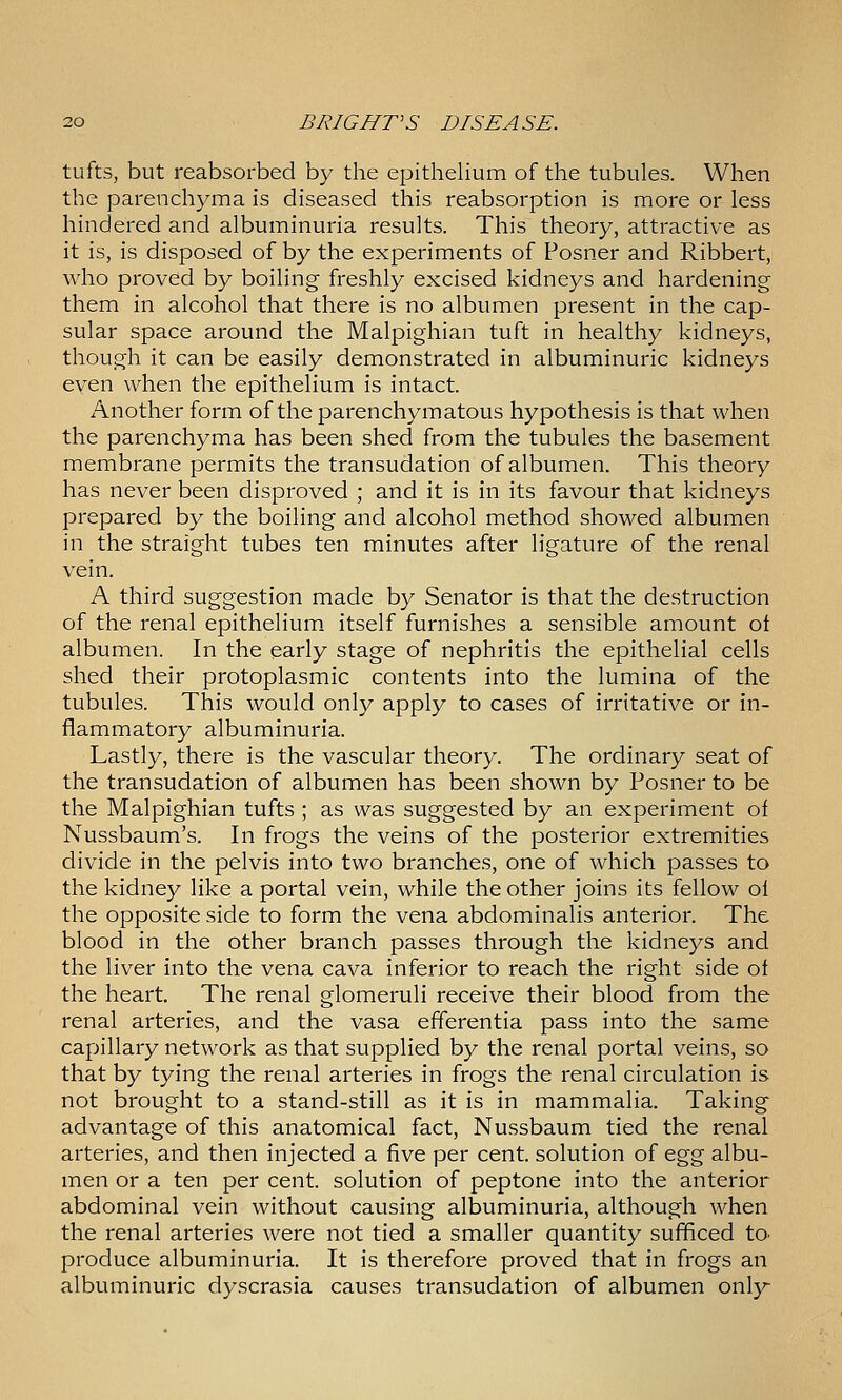 tufts, but reabsorbed by the epithelium of the tubules. When the parenchyma is diseased this reabsorption is more or less hindered and albuminuria results. This theory, attractive as it is, is disposed of by the experiments of Posner and Ribbert, who proved by boiling freshly excised kidneys and hardening them in alcohol that there is no albumen present in the cap- sular space around the Malpighian tuft in healthy kidneys, though it can be easily demonstrated in albuminuric kidneys even when the epithelium is intact. Another form of the parenchymatous hypothesis is that when the parenchyma has been shed from the tubules the basement membrane permits the transudation of albumen. This theory has never been disproved ; and it is in its favour that kidneys prepared by the boiling and alcohol method showed albumen in the straight tubes ten minutes after ligature of the renal vein. A third suggestion made by Senator is that the destruction of the renal epithelium, itself furnishes a sensible amount ot albumen. In the early stage of nephritis the epithelial cells shed their protoplasmic contents into the lumina of the tubules. This would only apply to cases of irritative or in- flammatory albuminuria. Lastly, there is the vascular theory. The ordinary seat of the transudation of albumen has been shown by Posner to be the Malpighian tufts ; as was suggested by an experiment of Nussbaum's. In frogs the veins of the posterior extremities divide in the pelvis into two branches, one of which passes to the kidney like a portal vein, while the other joins its fellow ol the opposite side to form the vena abdominalis anterior. The blood in the other branch passes through the kidneys and the liver into the vena cava inferior to reach the right side ot the heart. The renal glomeruli receive their blood from the renal arteries, and the vasa efferentia pass into the same capillary network as that supplied by the renal portal veins, so that by tying the renal arteries in frogs the renal circulation is not brought to a stand-still as it is in mammalia. Taking advantage of this anatomical fact, Nussbaum tied the renal arteries, and then injected a five per cent, solution of o.^^ albu- men or a ten per cent, solution of peptone into the anterior abdominal vein without causing albuminuria, although when the renal arteries were not tied a smaller quantity sufficed to> produce albuminuria. It is therefore proved that in frogs an albuminuric dyscrasia causes transudation of albumen only