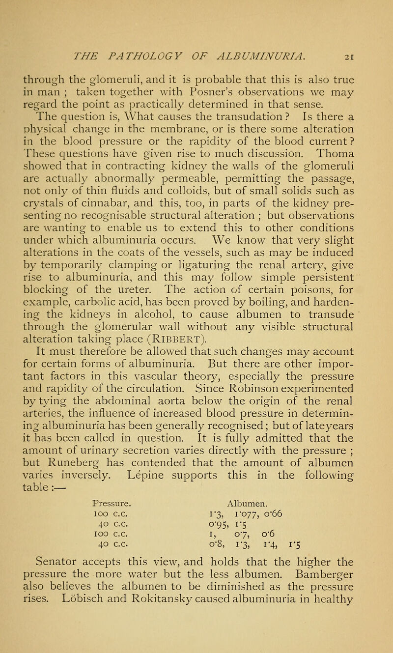 through the glomeruli, and it is probable that this is also true in man ; taken together with Posner's observations we may- regard the point as practically determined in that sense. The question is, What causes the transudation ? Is there a physical change in the membrane, or is there some alteration in the blood pressure or the rapidity of the blood current ? These questions have given rise to much discussion. Thoma showed that in contracting kidney the walls of the glomeruli are actually abnormally permeable, permitting the passage, not only of thin fluids and colloids, but of small solids such as crystals of cinnabar, and this, too, in parts of the kidney pre- senting no recognisable structural alteration ; but observations are wanting to enable us to extend this to other conditions under which albuminuria occurs. We know that very slight alterations in the coats of the vessels, such as may be induced by temporarily clamping or ligaturing the renal artery, give rise to albuminuria, and this may follow simple persistent blocking of the ureter. The action of certain poisons, for example, carbolic acid, has been proved by boiling, and harden- ing the kidneys in alcohol, to cause albumen to transude through the glomerular wall without any visible structural alteration taking place (RiBBERT). It must therefore be allowed that such changes may account for certain forms of albuminuria. But there are other impor- tant factors in this vascular theory, especially the pressure and rapidity of the circulation. Since Robinson experimented by tying the abdominal aorta below the origin of the renal arteries, the influence of increased blood pressure in determin- ing albuminuria has been generally recognised; but of late years it has been called in question. It is fully admitted that the amount of urinary secretion varies directly with the pressure ; but Runeberg has contended that the amount of albumen varies inversely. Lepine supports this in the following table :— Pressure. Albumen. 100 c.c. 1*3, I'077, o'66 40 c.c. 0-95, 1-5 100 c.c. I, 07, o'6 40 c.c. 0-8, 1-3, 1-4, 1-5 Senator accepts this view, and holds that the higher the pressure the more water but the less albumen. Bamberger also believes the albumen to be diminished as the pressure rises. Lobisch and Rokitansky caused albuminuria in healthy