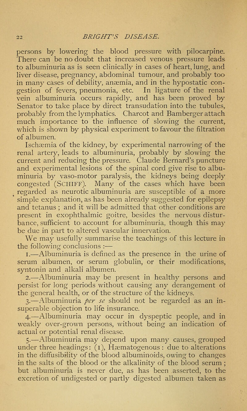 persons by lowering the blood pressure with pilocarpine. There can be no doubt that increased venous pressure leads to albuminuria as is seen clinically in cases of heart, lung, and liver disease, pregnancy, abdominal tumour, and probably too in many cases of debility, anaemia, and in the hypostatic con- gestion of fevers, pneumonia, etc. In ligature of the renal vein albuminuria occurs rapidly, and has been proved by Senator to take place by direct transudation into the tubules^ probably from the lymphatics. Charcot and Bamberger attach much importance to the influence of slowing the current^ which is shown by physical experiment to favour the filtration of albumen. Ischsemia of the kidney, by experimental narrowing of the renal artery, leads to albuminuria, probably by slowing the current and reducing the pressure. Claude Bernard's puncture and experimental lesions of the spinal cord give rise to albu- minuria by vaso-motor paralysis, the kidneys being deeply congested (SCHIFF). Many of the cases which have been regarded as neurotic albuminuria are susceptible of a more simple explanation, as has been already suggested for epilepsy and tetanus ; and it will be admitted that other conditions are present in exophthalmic goitre, besides the nervous distur- bance, sufficient to account for albuminuria, though this may be due in part to altered vascular innervation. We may usefully summarise the teachings of this lecture in the following conclusions :— I.—Albuminuria is defined as the presence in the urine of serum albumen, or serum globulin, or their modifications, syntonin and alkali albumen. 2.—Albuminuria may be present in healthy persons and persist for long periods without causing any derangement of the general health, or of the structure of the kidneys. 3.—Albuminuria per se should not be regarded as an in- superable objection to life insurance. 4.—-Albuminuria may occur in dyspeptic people, and in weakly over-grown persons, without being an indication of actual or potential renal disease. 5.—Albuminuria may depend upon many causes, grouped under three headings: (1), Haematogenous : due to alterations in the diffusibi-lity of the blood albuminoids, owing to changes in the salts of the blood or the alkalinity of the blood serum ; but albuminuria is never due, as has been .asserted, to the excretion of undigested or partly digested albumen taken as