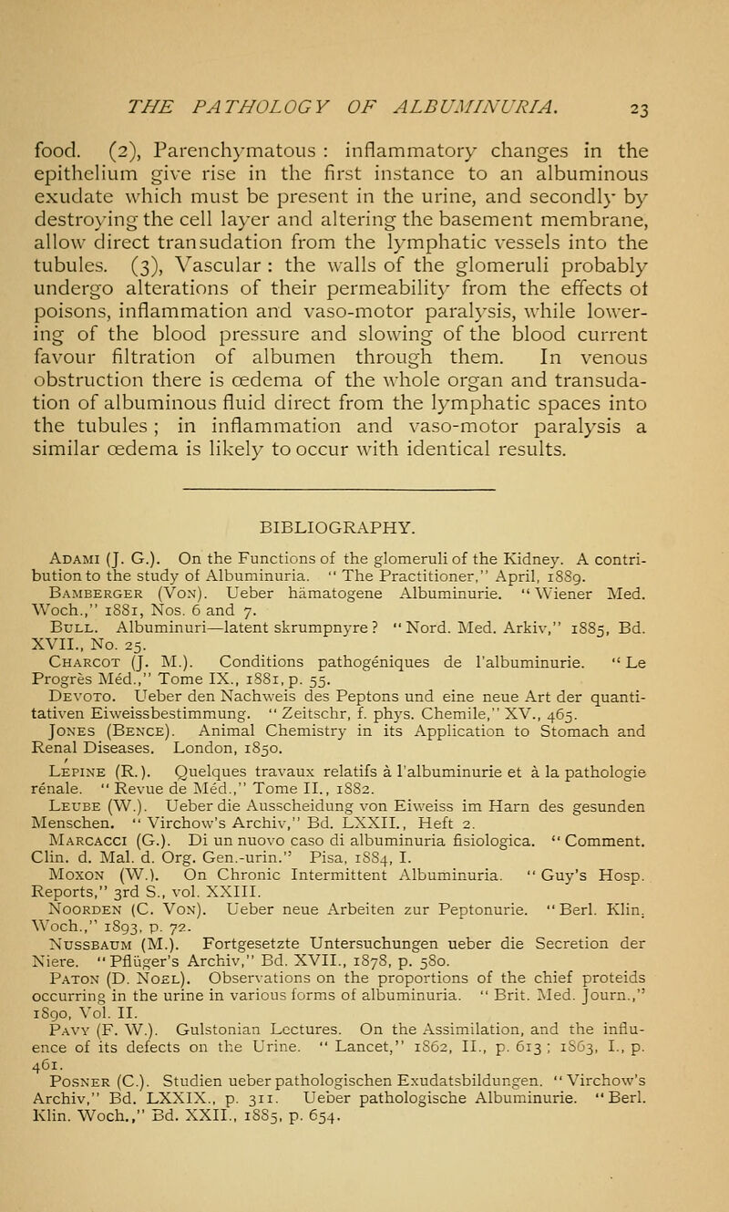 food. (2), Parench}'matous : inflammatory changes in the epitheHum give rise in the first instance to an albuminous exudate which must be present in the urine, and secondly by destroying the cell layer and altering the basement membrane, allow direct transudation from the lymphatic vessels into the tubules. (3), Vascular : the walls of the glomeruli probably undergo alterations of their permeability from the effects ot poisons, inflammation and vaso-motor paralysis, while lower- ing of the blood pressure and slowing of the blood current favour filtration of albumen through them. In venous obstruction there is oedema of the whole organ and transuda- tion of albuminous fluid direct from the lymphatic spaces into the tubules ; in inflammation and vaso-motor paralysis a similar cedema is likely to occur with identical results. BIBLIOGRAPHY. Adami (J. G.). On the Functions of the glomeruhof the Kidney. A contri- bution to the study of Albuminuria.  The Practitioner, April, 1S89. Bamberger (Von). Ueber hjimatogene iVlbuminurie. Wiener Med. Woch., 18S1, Nos. 6 and 7. Bull. Albuminuri—latent skrumpnyre ?  Nord. Med. Arkiv, 18S5, Bd. XVII., No. 25. Charcot (J. M.). Conditions pathogeniques de I'albuminurie.  Le Progres Med., Tome IX., iS8i,p. 55. Devoto. Ueber den Nachweis des Peptons und eine neue Art der quanti- tativen Eiweissbestimmung.  Zeitschr, f. phys. Chemile, XV., 465. Jones (Bence). Animal Chemistry in its Application to Stomach and Renal Diseases. London, 1850. Lepine (R. ). Quelques travaux relatifs a I'albuminurie et a la pathologie renale.  Revue de Med., Tome II., 1882. Leube (W.). Ueber die Ausscheidung von Eiweiss im Harn des gesunden Menschen.  Virchow's Archiv, Bd. LXXII., Heft 2. Marcacci (G.). Di un nuovo caso di albuminuria fisiologica. Comment. Clin. d. Mai. d. Org. Gen.-urin. Pisa, 18S4, I. MoxoN (W.). On Chronic Intermittent Albuminuria.  Guy's Hosp. Reports, 3rd S., vol. XXIII. NooRDEN (C. Von). Ueber neue Arbeiten zur Peptonurie.  Berl. Klin. Woch., 1893, p. 72. NussBAUM (M.j. Fortgesetzte Untersuchungen ueber die Secretion der Niere. Pfluger's Archiv, Bd. XVII., 187S, p. 5S0. Paton (D. Noel). Observations on the proportions of the chief proteids occurring in the urine in various forms of albuminuria.  Brit. Med. Journ., 1S90, Vol. II. Pavy (F. W.). Gulstonian Lectures. On the Assimilation, and the influ- ence of its defects on the Urine.  Lancet, 1S62, II., p. 613 ; 1S63, I., p. 461. PosNER (C). Studien ueber pathologischen Exudatsbildungen. Virchow's Archiv, Bd. LXXIX., p. 311. Ueber pathologische Albuminurie. Berl. Klin. Woch., Bd. XXII., 18S5, p. 654.