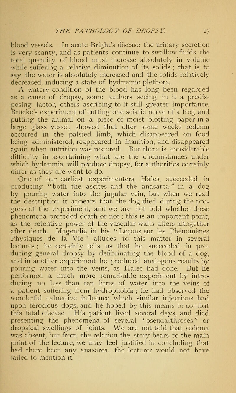 blood vessels. In acute Bright's disease the urinary secretion is very scanty, and as patients continue to swallow fluids the total quantity of blood must increase absolutely in volume while suffering a relative diminution of its solids ; that is to say, the water is absolutely increased and the solids relatively decreased, inducing a state of hydraemic plethora. A watery condition of the blood has long been regarded as a cause of dropsy, some authors seeing in it a predis- posing factor, others ascribing to it still greater importance. Briicke's experiment of cutting one sciatic nerve of a frog and putting the animal on a piece of moist blotting paper in a large glass vessel, showed that after some weeks oedema occurred in the palsied limb, which disappeared on food being administered, reappeared in inanition, and disappeared again when nutrition was restored. But there is considerable difficulty in ascertaining what are the circumstances under which hydrsemia will produce dropsy, for authorities certainly differ as they are wont to do. One of our earliest experimenters. Hales, succeeded in producing  both the ascites and the anasarca in a dog by pouring water into the jugular vein, but when we read the description it appears that the dog died during the pro- gress of the experiment, and we are not told whether these phenomena preceded death or not; this is an important point, as the retentive power of the vascular walls alters altogether after death. Magendie in his  Lecons sur les Phenomenes Physiques de la Vie alludes to this matter in several lectures ; he certainly tells us that he succeeded in pro- ducing general dropsy by defibrinating the blood of a dog, and in another experiment he produced analogous results by pouring water into the veins, as Hales had done. But he performed a much more remarkable experiment by intro- ducing no less than ten litres of water into the veins of a patient suffering from hydrophobia ; he had observed the wonderful calmative influence which similar injections had upon ferocious dogs, and he hoped by this means to combat this fatal disease. His patient lived several days, and died presenting the phenomena of several  pseudarthroses or dropsical swellings of joints. We are not told that oedema was absent, but from the relation the story bears to the main point of the lecture, we may feel justified in concluding that had there been any anasarca, the lecturer would not have failed to mention it.