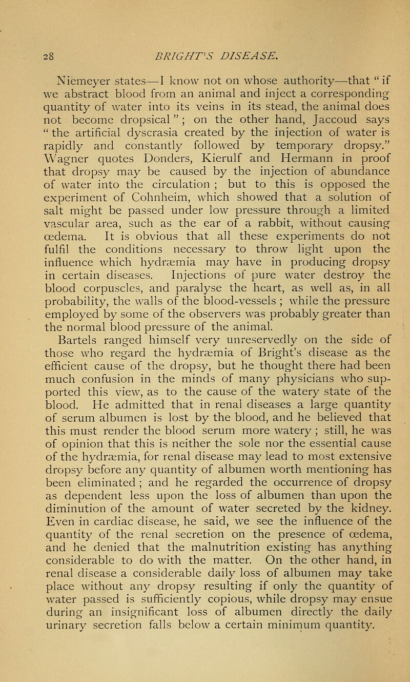Niemeyer states—-I know not on whose authority—that  if we abstract blood from an animal and inject a corresponding quantity of water into its veins in its stead, the animal does not become dropsical; on the other hand, Jaccoud says  the artificial dyscrasia created by the injection of water is rapidly and constantly followed by temporary dropsy. Wagner quotes Bonders, Kierulf and Hermann in proof that dropsy may be caused by the injection of abundance of water into the circulation ; but to this is opposed the experiment of Cohnheim, which showed that a solution of salt might be passed under low pressure through a limited vascular area, such as the ear of a rabbit, without causing oedema. It is obvious that all these experiments do not fulfil the conditions necessary to throw light upon the influence which hydraemia may have in producing dropsy in certain diseases. Injections of pure water destroy the blood corpuscles, and paralyse the heart, as well as, in all probability, the walls of the blood-vessels ; while the pressure employed by some of the observers was probably greater than the normal blood pressure of the animal. Bartels ranged himself very unreservedly on the side of those who regard the hydraemia of Bright's disease as the efficient cause of the dropsy, but he thought there had been much confusion in the minds of many physicians who sup- ported this view, as to the cause of the watery state of the blood. He admitted that in renal diseases a large quantity of serum albumen is lost by the blood, and he believed that this must render the blood serum more watery ; still, he was of opinion that this is neither the sole nor the essential cause of the hydraemia, for renal disease may lead to most extensive dropsy before any quantity of albumen worth mentioning has been eliminated ; and he regarded the occurrence of dropsy as dependent less upon the loss of albumen than upon the diminution of the amount of water secreted by the kidney. Even in cardiac disease, he said, we see the influence of the quantity of the renal secretion on the presence of oedema, and he denied that the malnutrition existing has anything considerable to do with the matter. On the other hand, in renal disease a considerable daily loss of albumen may take place without any dropsy resulting if only the quantity of water passed is sufficiently copious, while dropsy may ensue during an insignificant loss of albumen directly the daily urinary secretion falls below a certain minimum quantity.
