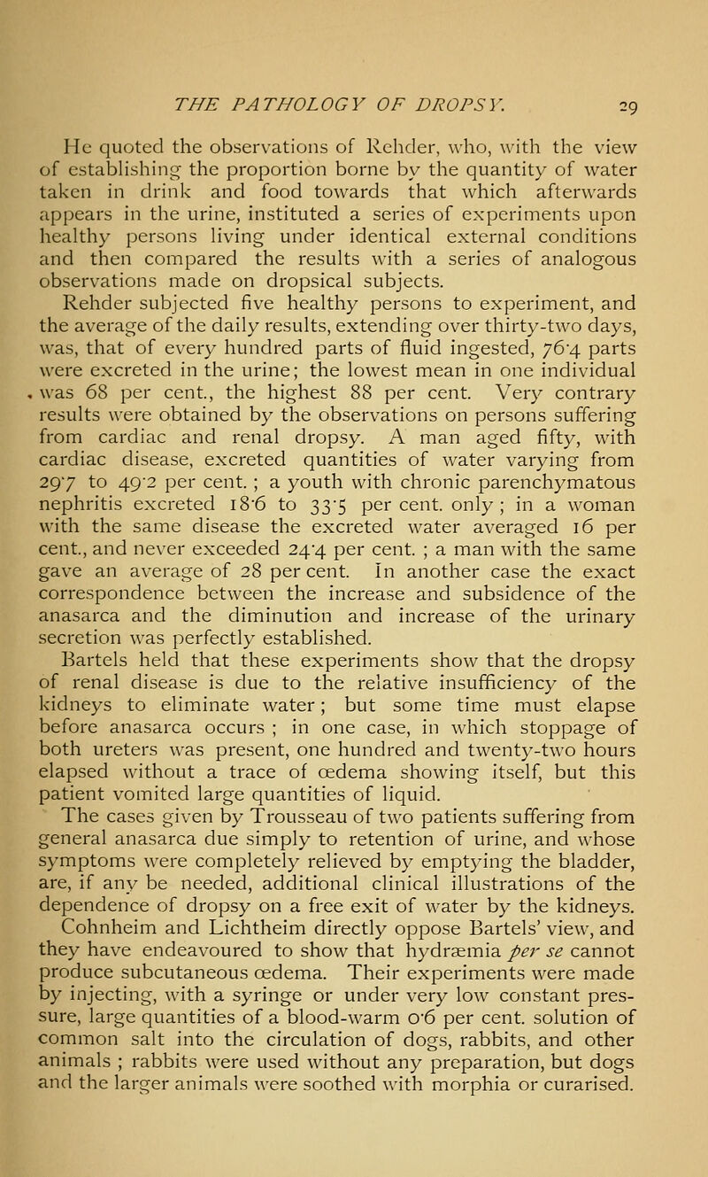 He quoted the observations of Rchder, who, with the view of estabHshing the proportion borne by the quantity of water taken in drink and food towards that which afterwards appears in the urine, instituted a series of experiments upon healthy persons Hving under identical external conditions and then compared the results with a series of analogous observations made on dropsical subjects. Rehder subjected five healthy persons to experiment, and the average of the daily results, extending over thirty-two days, was, that of every hundred parts of fluid ingested, 764 parts were excreted in the urine; the lowest mean in one individual was 68 per cent, the highest 88 per cent. Very contrary results were obtained by the observations on persons suffering from cardiac and renal dropsy. A man aged fifty, with cardiac disease, excreted quantities of water varying from 297 to 49'2 per cent. ; a youth with chronic parenchymatous nephritis excreted i86 to 33-5 percent, only; in a woman with the same disease the excreted water averaged 16 per cent, and never exceeded 24-4 per cent ; a man with the same gave an average of 28 per cent In another case the exact correspondence between the increase and subsidence of the anasarca and the diminution and increase of the urinary secretion was perfectly established. Bartels held that these experiments show that the dropsy of renal disease is due to the relative insufficiency of the kidneys to eliminate water; but some time must elapse before anasarca occurs ; in one case, in which stoppage of both ureters was present, one hundred and twenty-two hours elapsed without a trace of oedema showing itself, but this patient vomited large quantities of liquid. The cases given by Trousseau of two patients suffering from general anasarca due simply to retention of urine, and whose symptoms were completely relieved by emptying the bladder, are, if any be needed, additional clinical illustrations of the dependence of dropsy on a free exit of water by the kidneys. Cohnheim and Lichtheim directly oppose Bartels' view, and they have endeavoured to show that hydrsemia per se cannot produce subcutaneous oedema. Their experiments were made by injecting, with a syringe or under very low constant pres- sure, large quantities of a blood-warm 0'6 per cent solution of common salt into the circulation of dogs, rabbits, and other animals ; rabbits were used without any preparation, but dogs and the larger animals were soothed with morphia or curarised.