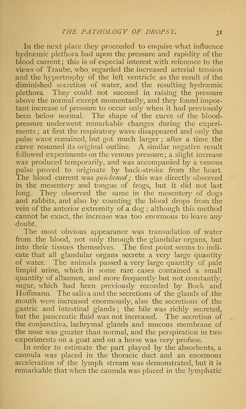 In the next place they proceeded to enquire what influence hydraemic plethora had upon the pressure and rapidity of the blood current; this is of especial interest with reference to the views of Traube, who regarded the increased arterial tension and the hypertrophy of the left ventricle as the result of the diminished secretion of water, and the resulting hydraemic plethora. They could not succeed in raising the pressure above the normal except momentarily, and they found impor- tant increase of pressure to occur only when it had previously been below normal. The shape of the curve of the blood- pressure underwent remarkable changes during the experi- ments ; at first the respiratory wave disappeared and only the pulse wave remained, but got much larger ; after a time the -curve resumed its original outline. A similar negative result followed experiments on the venous pressure; a slight increase was produced temporarily, and was accompanied by a venous pulse proved to originate by back-stroke from the heart. The blood current was quickened; this was directly observed in the mesentery and tongue of frogs, but it did not last long. They observed the same in the mesentery of dogs and rabbits, and also by counting the blood drops from the vein of the anterior extremity of a dog ; although this method cannot be exact, the increase was too enormous to leave any •doubt. The most obvious appearance was transudation of water from the blood, not only through the glandular organs, but into their tissues themselves. The first point seems to indi- cate that all glandular organs secrete a very large quantity of water. The animals passed a very large quantity of pale limpid urine, which in some rare cases contained a small quantity of albumen, and more frequently but not constantly, sugar, which had been previously recorded by Bock and Hoffmann. The saliva and the secretions of the glands of ,the mouth were increased enormously, also the secretions of the gastric and intestinal glands ; the bile was richly secreted, but the pancreatic fluid was not increased. The secretion of the conjunctiva, lachrymal glands and mucous membrane of the nose was greater than normal, and the perspiration in two experiments on a goat and on a horse was very profuse. In order to estimate the part played by the absorbents, a cannula was placed in the thoracic duct and an enormous acceleration of the lymph stream was demonstrated, but it is remarkable that when the cannula was placed in the lymphatic