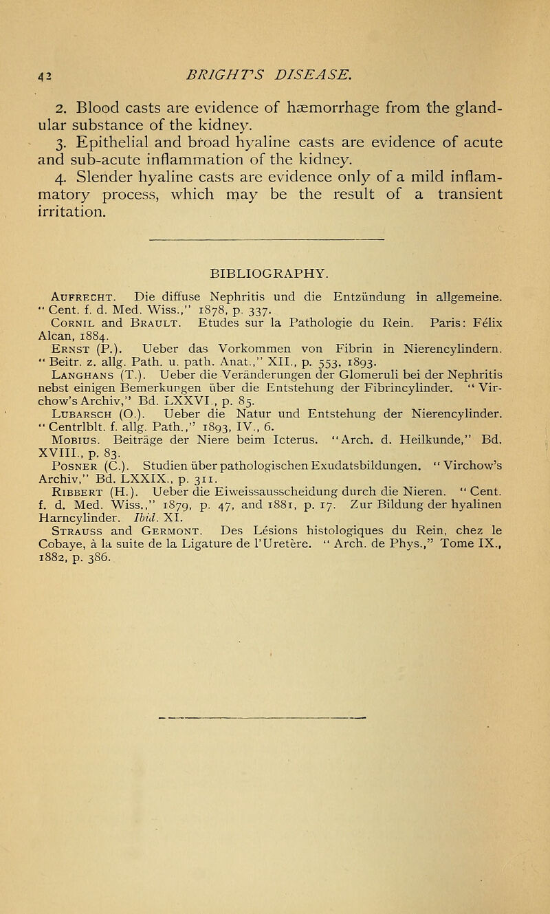 2. Blood casts are evidence of haemorrhage from the gland- ular substance of the kidney. 3. Epithelial and broad hyaline casts are evidence of acute and sub-acute inflammation of the kidney. 4. Slender hyaline casts are evidence only of a mild inflam- matory process, which rnay be the result of a transient irritation. BIBLIOGRAPHY. AuFRECHT. Die diffuse Nephritis und die Entziindung in allgemeine.  Cent. f. d. Med. Wiss., 1878, p. 337. CoRNiL and Brault. Etudes sur la Pathologic du Rein. Paris: Felix Alcan,1884. Ernst (P.). Ueber das Vorkommen von Fibrin in Nierencylindern.  Beitr. z. allg. Path. u. path. Anat., XII., p. 553, 1893. Langhans (T.). Ueber die Veranderungen der Glomeruli bei der Nephritis nebst einigen Bemerkungen iiber die Entstehung der Fibrincylinder.  Vir- chow'sArchiv, Bd. LXXVL, p. 85. LuBARSCH (O.). Ueber die Natur und Entstehung der Nierencylinder.  Centrlblt. f. allg. Path., 1893, IV., 6. MoBius. Beitrage der Niere beim Icterus. Arch. d. Heilkunde, Bd. XVIII., p. 83. PosNER (C). Studien liber pathologischen Exudatsbildungen.  Virchow's Archiv, Bd. LXXIX., p. 311. RiBBERT (H.). Ueber die Eiweissausscheidung durch die Nieren. Cent. f. d. Med. Wiss., 1S79, p. 47, and 1881, p. 17. Zur Bildung der hyalinen Harncylinder. Ihid. XI. Strauss and Germont. Des Lesions histologiques du Rein, chez le Cobaye, a la suite de la Ligature de I'Uretere.  Arch, de Phys., Tome IX., 1882, p. 3S6.