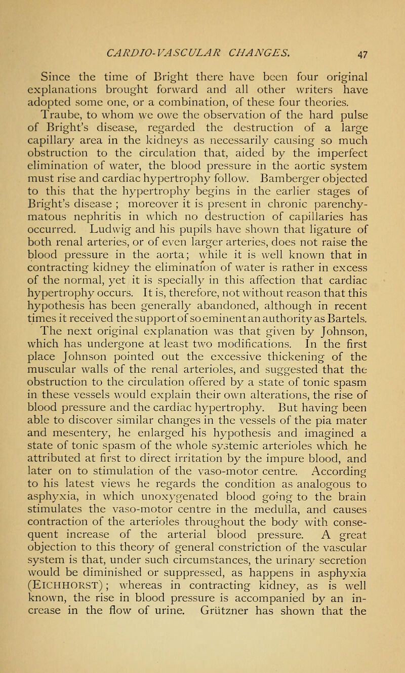 Since the time of Bright there have been four original explanations brought forward and all other writers have adopted some one, or a combination, of these four theories. Traube, to whom we owe the observation of the hard pulse of Bright's disease, regarded the destruction of a large capillary area in the kidneys as necessarily causing so much obstruction to the circulation that, aided by the imperfect elimination of water, the blood pressure in the aortic system must rise and cardiac hypertrophy follow. Bamberger objected to this that the hypertrophy begins in the earlier stages of Bright's disease ; moreover it is present in chronic parenchy- matous nephritis in which no destruction of capillaries has occurred. Ludwig and his pupils have shown that ligature of both renal arteries, or of even larger arteries, does not raise the blood pressure in the aorta; while it is well known that in contracting kidney the elimination of water is rather in excess of the normal, yet it is specially in this affection that cardiac hypertrophy occurs. It is, therefore, not without reason that this hypothesis has been generally abandoned, although in recent times it received thesupportof so eminent an authority as Bartels. The next original explanation was that given by Johnson, which has undergone at least two modifications. In the first place Johnson pointed out the excessive thickening of the muscular walls of the renal arterioles, and suggested that the obstruction to the circulation offered by a state of tonic spasm in these vessels would explain their own alterations, the rise of blood pressure and the cardiac hypertrophy. But having been able to discover similar changes in the vessels of the pia mater and mesentery, he enlarged his hypothesis and imagined a state of tonic spasm of the whole systemic arterioles which he attributed at first to direct irritation by the impure blood, and later on to stimulation of the vaso-motor centre. According to his latest views he regards the condition as analogous to asphyxia, in which unoxygenated blood going to the brain stimulates the vaso-motor centre in the medulla, and causes contraction of the arterioles throughout the body with conse- quent increase of the arterial blood pressure. A great objection to this theory of general constriction of the vascular system is that, under such circumstances, the urinary secretion would be diminished or suppressed, as happens in asphyxia (Eichhorst) ; whereas in contracting kidney, as is well known, the rise in blood pressure is accompanied by an in- crease in the flow of urine. Griitzner has shown that the