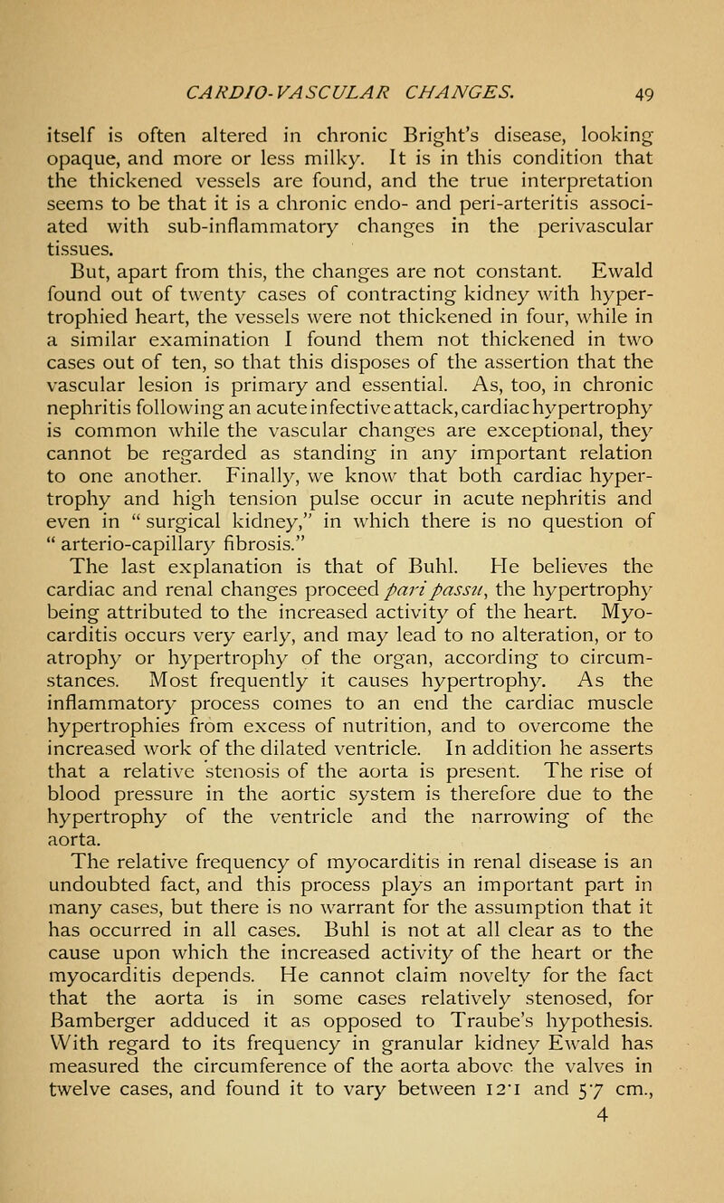 itself is often altered in chronic Bright's disease, looking opaque, and more or less milky. It is in this condition that the thickened vessels are found, and the true interpretation seems to be that it is a chronic endo- and peri-arteritis associ- ated with sub-inflammatory changes in the perivascular tissues. But, apart from this, the changes are not constant. Ewald found out of twenty cases of contracting kidney with hyper- trophied heart, the vessels were not thickened in four, while in a similar examination I found them not thickened in two cases out of ten, so that this disposes of the assertion that the vascular lesion is primary and essential. As, too, in chronic nephritis following an acute infective attack, cardiac hypertrophy is common while the vascular changes are exceptional, they cannot be regarded as standing in any important relation to one another. Finally, we know that both cardiac hyper- trophy and high tension pulse occur in acute nephritis and even in  surgical kidney, in which there is no question of  arterio-capillary fibrosis. The last explanation is that of Buhl. He believes the cardiac and renal changes proceed pari passu, the hypertrophy being attributed to the increased activity of the heart. Myo- carditis occurs very early, and may lead to no alteration, or to atrophy or hypertrophy of the organ, according to circum- stances. Most frequently it causes hypertrophy. As the inflammatory process comes to an end the cardiac muscle hypertrophies from excess of nutrition, and to overcome the increased work of the dilated ventricle. In addition he asserts that a relative stenosis of the aorta is present. The rise of blood pressure in the aortic system is therefore due to the hypertrophy of the ventricle and the narrowing of the aorta. The relative frequency of myocarditis in renal disease is an undoubted fact, and this process plays an important part in many cases, but there is no warrant for the assumption that it has occurred in all cases. Buhl is not at all clear as to the cause upon which the increased activity of the heart or the myocarditis depends. He cannot claim novelty for the fact that the aorta is in some cases relatively stenosed, for Bamberger adduced it as opposed to Traube's hypothesis. With regard to its frequency in granular kidney Ewald has measured the circumference of the aorta above the valves in twelve cases, and found it to vary between I2'i and 57 cm., 4