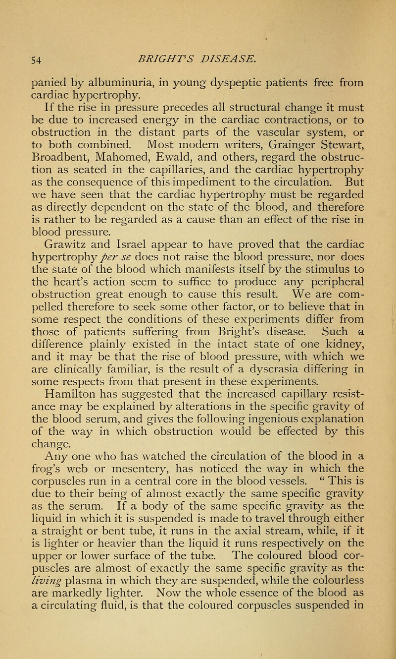 panied by albuminuria, in young dyspeptic patients free from cardiac hypertrophy. If the rise in pressure precedes all structural change it must be due to increased energy in the cardiac contractions, or to obstruction in the distant parts of the vascular system, or to both combined. Most modern writers, Grainger Stewart, Broadbent, Mahomed, Ewald, and others, regard the obstruc- tion as seated in the capillaries, and the cardiac hypertrophy as the consequence of this impediment to the circulation. But we have seen that the cardiac hypertrophy must be regarded as directly dependent on the state of the blood, and therefore is rather to be regarded as a cause than an effect of the rise in blood pressure. Grawitz and Israel appear to have proved that the cardiac hypertrophy/^r se does not raise the blood pressure, nor does the state of the blood which manifests itself by the stimulus to the heart's action seem to suffice to produce any peripheral obstruction great enough to cause this result. We are com- pelled therefore to seek some other factor, or to believe that in some respect the conditions of these experiments differ from those of patients suffering from Bright's disease. Such a difference plainly existed in the intact state of one kidney, and it may be that the rise of blood pressure, with which we are clinically familiar, is the result of a dyscrasia differing in some respects from that present in these experiments. Hamilton has suggested that the increased capillary resist- ance may be explained by alterations in the specific gravity of the blood serum, and gives the following ingenious explanation of the way in which obstruction would be effected by this change. Any one who has watched the circulation of the blood in a frog's web or mesentery, has noticed the way in which the corpuscles run in a central core in the blood vessels.  This is due to their being of almost exactly the same specific gravity as the serum. If a body of the same specific gravity as the liquid in which it is suspended is made to travel through either a straight or bent tube, it runs in the axial stream, while, if it is lighter or heavier than the liquid it runs respectively on the upper or lower surface of the tube. The coloured blood cor- puscles are almost of exactly the same specific gravity as the living plasma in which they are suspended, while the colourless are markedly lighter. Now the whole essence of the blood as a circulating fluid, is that the coloured corpuscles suspended in