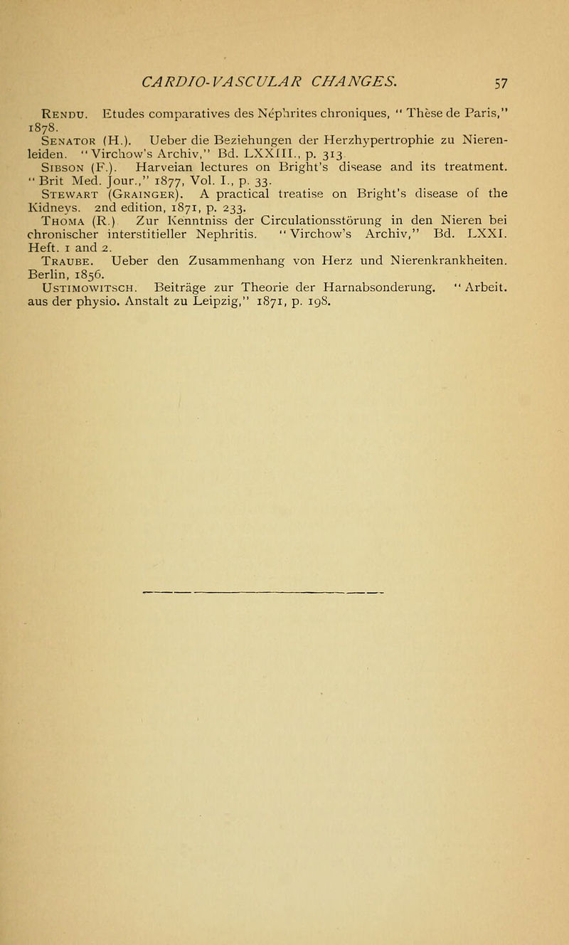 Rendu. Etudes comparatives des Nephrites chroniques,  These de Paris, 187S. Senator (H.). Ueber die Beziehungen der Herzhypertrophie zu Nieren- leiden.  Virchovv's Archiv, Bd. LXXIIL, p. 313 SiBSON (F.). Harveian lectures on Bright's disease and its treatment.  Brit Med. Jour., 1877, Vol. I., p. 33. Stewart (Grainger). A practical treatise on Bright's disease of the Kidneys. 2nd edition, 1871, p. 233. Thoma (R.) Zur Kenntniss der Circulationsstorung in den Nieren bei chronischer interstitieller Nephritis.  Virchow's Archiv, Bd. LXXI. Heft. I and 2. Traube. Ueber den Zusammenhang von Herz und Nierenkrankheiten. Berlin, 1856. UsTiMowiTscH. Beitrage zur Theorie der Harnabsonderung,  Arbeit, aus der physio. Anstalt zu Leipzig, 1S71, p. igS.