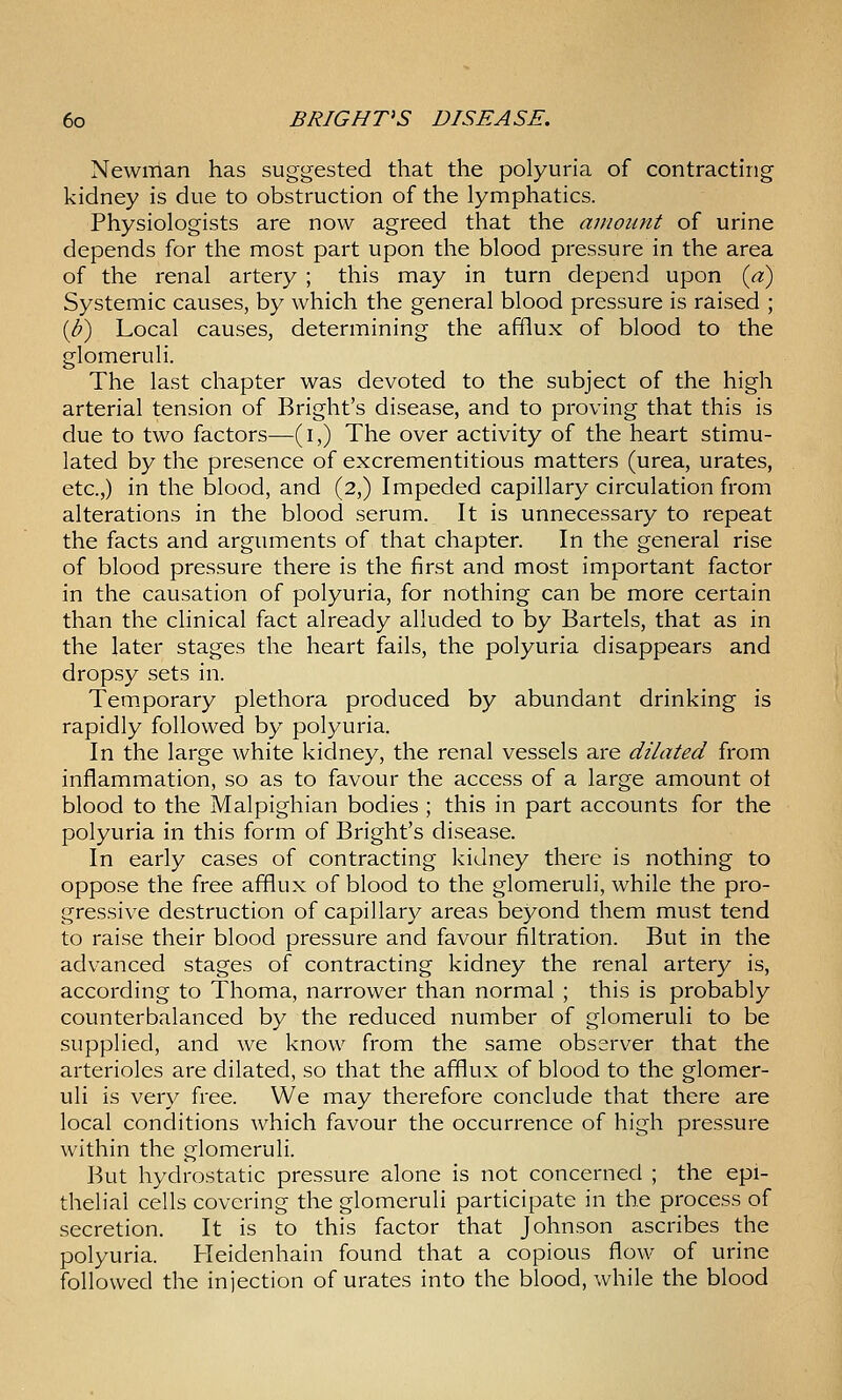Newman has suggested that the polyuria of contracting kidney is due to obstruction of the lymphatics. Physiologists are now agreed that the amount of urine depends for the most part upon the blood pressure in the area of the renal artery ; this may in turn depend upon [a) Systemic causes, by which the general blood pressure is raised ; {U) Local causes, determining the afflux of blood to the glomeruli. The last chapter was devoted to the subject of the high arterial tension of Bright's disease, and to proving that this is due to two factors—(i,) The over activity of the heart stimu- lated by the presence of excrementitious matters (urea, urates, etc.,) in the blood, and (2,) Impeded capillary circulation from alterations in the blood serum. It is unnecessary to repeat the facts and arguments of that chapter. In the general rise of blood pressure there is the first and most important factor in the causation of polyuria, for nothing can be more certain than the clinical fact already alluded to by Bartels, that as in the later stages the heart fails, the polyuria disappears and dropsy sets in. Temporary plethora produced by abundant drinking is rapidly followed by polyuria. In the large white kidney, the renal vessels are dilated from inflammation, so as to favour the access of a large amount ot blood to the Malpighian bodies ; this in part accounts for the polyuria in this form of Bright's disease. In early cases of contracting kidney there is nothing to oppose the free afflux of blood to the glomeruli, while the pro- gressive destruction of capillary areas beyond them must tend to raise their blood pressure and favour filtration. But in the advanced stages of contracting kidney the renal ai'tery is, according to Thoma, narrower than normal ; this is probably counterbalanced by the reduced number of glomeruli to be supplied, and we know from the same observ^er that the arterioles are dilated, so that the afflux of blood to the glomer- uli is very free. We may therefore conclude that there are local conditions which favour the occurrence of high pressure within the glomeruli. But hydrostatic pressure alone is not concerned ; the epi- thelial cells covering the glomeruli participate in the process of secretion. It is to this factor that Johnson ascribes the polyuria. Heidenhain found that a copious flow of urine followed the injection of urates into the blood, while the blood