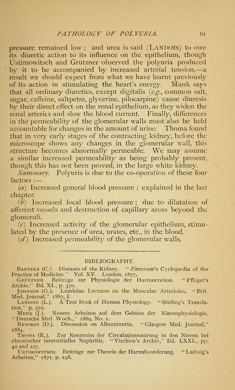 pressure remained low ; and urea is said (Landois) to owe its diuretic action to its influence on the epithelium, though Ustimowitsch and Griitzner observed the polyuria produced by it to be accompanied by increased arterial tension,—a result we should expect from what we have learnt previously of its action in stimulating the heart's energy. Munk says that all ordinary diuretics, except digitalis {e.g., common salt, sugar, caffeine, saltpetre, glycerine, pilocarpine) cause diuresis by their direct effect on the renal epithelium, as they widen the renal arteries and slow the blood current. Finally, differences in the permeability of the glomerular walls must also be held accountable for changes in the amount of urine. Thoma found that in \'ery early stages of the contracting kidney, before the microscope shows any changes in the glomerular wall, this structure becomes abnormally permeable. We may assume a similar increased permeability as being probably present, though this has not been proved, in the large white kidne}^ Sumviaiy. Polyuria is due to the co-operation of these four factors :— {a) Increased general blood pressure ; explained in the last chapter. {[}) Increased local blood pressure ; due to dilatation of afferent vessels and destruction of capillary areas bej'ond the glomeruli. (c) Increased activity of the glomerular epithelium, stimu- lated by the presence of urea, urates, etc., in the blood. (<^) Increased permeability of the glomerular walls. BIBLIOGRAPHY. Bartels (C). Diseases of the Kidney.  Ziemssen's Cyclopaedia of the Practice of Medicine.  Vol. XV. London, 1877. Grutzner. Beitrage zur Physiologie der Harnsecretion.  Pflijger's Archiv, Bd. XL, p. 370. Johnson (G.). Lumleian Lectures on the Muscular Arterioles. Brit. Med. Journal, 1887, I. Landois (L.). A Text Book of Human Phj'siology. Stirling's Transla- tion, p. 572. Munk (J.). Neuere Arbeiten auf dem Gebiete der Nierenph3rsiologie.  Deutsche Med. Woch., 1889, No. i. Newman (D.). Discussion on Albuminuria.  Glasgow Med. Journal, 1884. Thoma (R.). Zur Kenntniss der Circulationsstorung in den Nieren bei chronischer interstitieller Nephritis.  Virchow's Archiv, Bd. LXXL, pp. 42 and 227. UsTrMOWiTSCH. Beitrage zur Theorie der Harnabsonderung.  Ludwig's Arbeiten, 1871, p. 198.