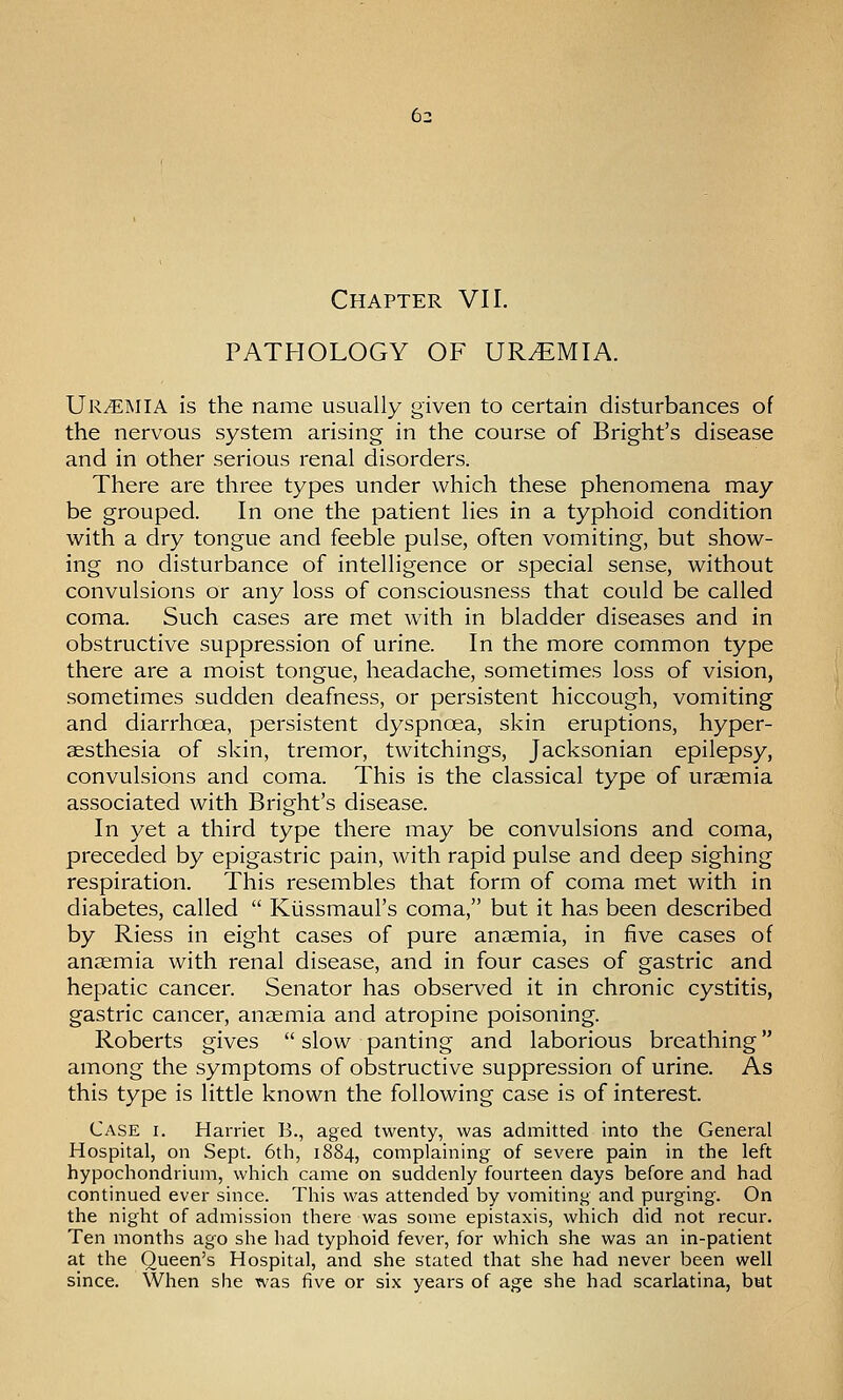 Chapter VII. PATHOLOGY OF UREMIA. Uremia is the name usually given to certain disturbances of the nervous system arising in the course of Bright's disease and in other serious renal disorders. There are three types under which these phenomena may be grouped. In one the patient lies in a typhoid condition with a dry tongue and feeble pulse, often vomiting, but show- ing no disturbance of intelligence or special sense, without convulsions or any loss of consciousness that could be called coma. Such cases are met with in bladder diseases and in obstructive suppression of urine. In the more common type there are a moist tongue, headache, sometimes loss of vision, sometimes sudden deafness, or persistent hiccough, vomiting and diarrhoea, persistent dyspnoea, skin eruptions, hyper- aesthesia of skin, tremor, twitchings, Jacksonian epilepsy, convulsions and coma. This is the classical type of uraemia associated with Bright's disease. In yet a third type there may be convulsions and coma, preceded by epigastric pain, with rapid pulse and deep sighing respiration. This resembles that form of coma met with in diabetes, called  Kussmaul's coma, but it has been described by Riess in eight cases of pure anaemia, in five cases of anaemia with renal disease, and in four cases of gastric and hepatic cancer. Senator has observed it in chronic cystitis, gastric cancer, anaemia and atropine poisoning. Roberts gives  slow panting and laborious breathing among the symptoms of obstructive suppression of urine. As this type is little known the following case is of interest. Case i. Harriet B., aged twenty, was admitted into the General Hospital, on Sept. 6th, 1884, complaining of severe pain in the left hypochondrium, which came on suddenly fourteen days before and had continued ever since. This was attended by vomiting and purging. On the night of admission there was some epistaxis, which did not recur. Ten months ago she had typhoid fever, for which she was an in-patient at the Queen's Hospital, and she stated that she had never been well since. When she was five or six years of age she had scarlatina, but