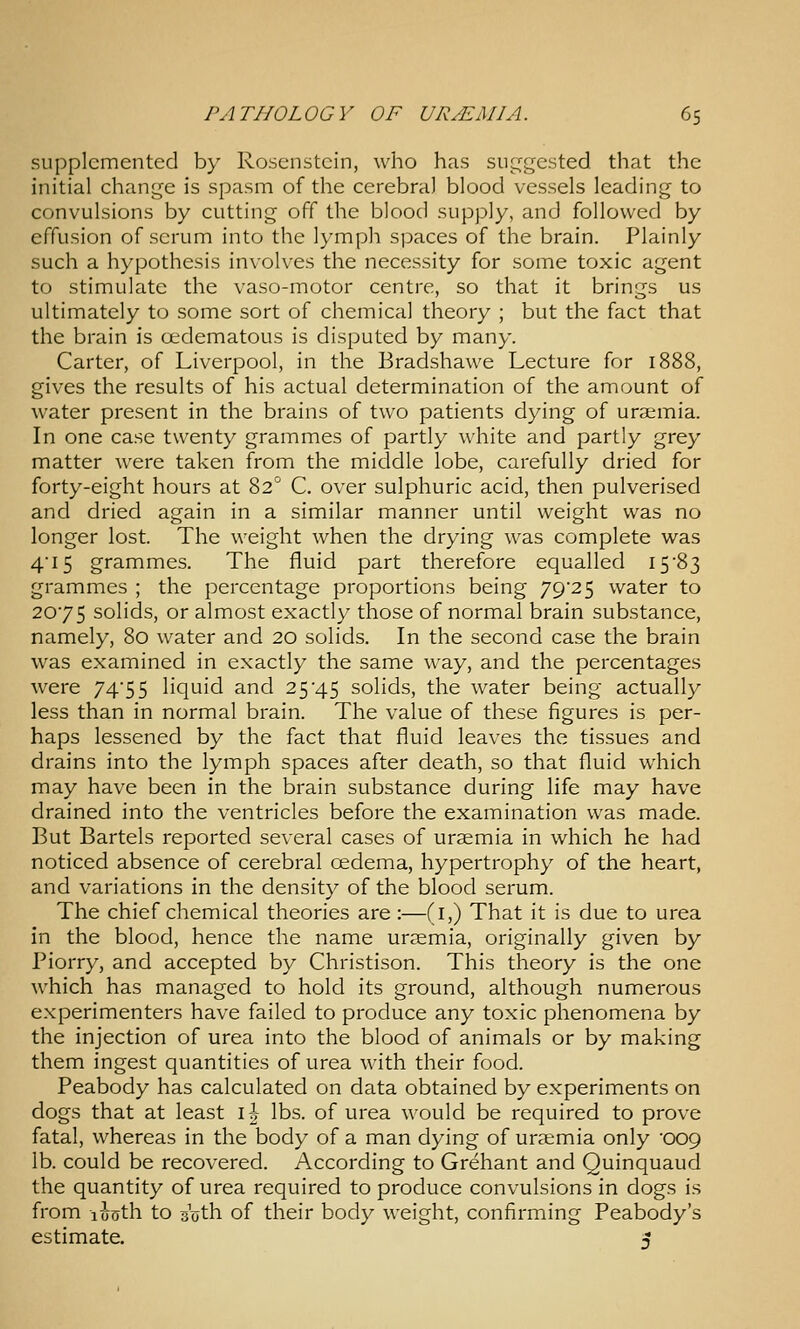 supplemented by Rosenstcin, who has suggested that the initial change is spasm of the cerebral blood vessels leading to convulsions by cutting off the blood supply, and followed by effusion of serum into the lymph spaces of the brain. Plainly such a hypothesis involves the necessity for some toxic agent to stimulate the vaso-motor centre, so that it brings us ultimately to some sort of chemical theory ; but the fact that the brain is oedematous is disputed by many. Carter, of Liverpool, in the Eradshawe Lecture for \\ gives the results of his actual determination of the amount of Avater present in the brains of two patients dying of uraemia. In one case twenty grammes of partly white and partly grey matter were taken from the middle lobe, carefully dried for forty-eight hours at 82^ C. over sulphuric acid, then pulverised and dried again in a similar manner until weight was no longer lost. The weight when the drying was complete was 415 grammes. The fluid part therefore equalled 15'83 grammes ; the percentage proportions being 79*25 water to 2075 solids, or almost exactly those of normal brain substance, namely, 80 water and 20 solids. In the second case the brain was examined in exactly the same way, and the percentages were 7455 liquid and 25'45 solids, the water being actually less than in normal brain. The value of these figures is per- haps lessened by the fact that fluid leaves the tissues and drains into the lymph spaces after death, so that fluid which may have been in the brain substance during life may have drained into the ventricles before the examination was made. But Bartels reported several cases of uraemia in which he had noticed absence of cerebral cedema, hypertrophy of the heart, and variations in the density of the blood serum. The chief chemical theories are :—(i,) That it is due to urea in the blood, hence the name uraemia, originally given by Piorry, and accepted by Christison. This theory is the one which has managed to hold its ground, although numerous experimenters have failed to produce any toxic phenomena by the injection of urea into the blood of animals or by making them ingest quantities of urea with their food. Peabody has calculated on data obtained by experiments on dogs that at least \\ lbs. of urea would be required to prove fatal, whereas in the body of a man dying of uraemia only '009 lb. could be recovered. According to Grehant and Quinquaud the quantity of urea required to produce convulsions in dogs is from luoth to s'oth of their body weight, confirming Peabody's estimate. A