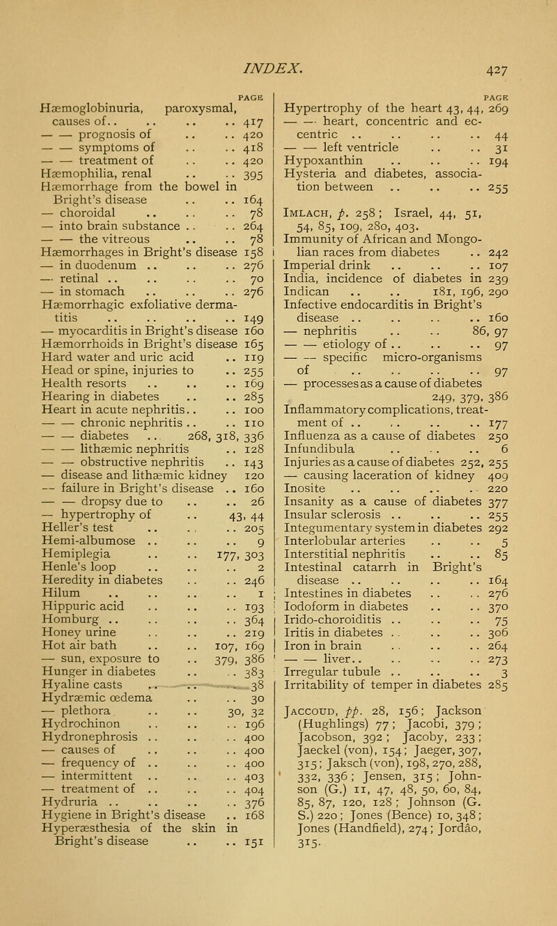 Haemoglobinuria, paroxysmal, causes of.. .. .. .. 417 prognosis of .. .. 420 symptoms of .. .. 418 — — treatment of .. .. 420 Haemophilia, renal .. .. 395 Haemorrhage from the bowel in Bright's disease .. .. 164 — choroidal .. .. .. 78 — into brain substance .. .. 264 — — the vitreous .. .. 78 Haemorrhages in Bright's disease 158 — in duodenum .. .. .. 276 — retinal .. .. . . .. 70 — in stomach .. .. .. 276 Haemorrhagic exfoliative derma- titis .. .. .. .. 149 — myocarditis in Bright's disease 160 Haemorrhoids in Bright's disease 165 177 Hard water and uric acid Head or spine, injuries to Health resorts Hearing in diabetes Heart in acute nephritis.. — —■ chronic nephritis .. — — diabetes .. 268, 318 lithasmic nephritis — — obstructive nephritis — disease and lithasmic kidney — failure in Bright's disease . — — dropsy due to — hypertrophy of Heller's test Hemi-albumose .. Hemiplegia Henle's loop Heredity in diabetes Hilum Hippuric acid Homburg .. Honey urine Hot air bath — sun,exposure to Hunger in diabetes Hyaline casts Hydraemic oedema — plethora Hydrochinon Hydronephrosis — causes of — frequency of — intermittent — treatment of Hydruria .. Hygiene in Bright's disease Hyperesthesia of the skin Brisrht's disease 119 255 169 285 100 no 336 128 143 120 160 26 43. 44 205 9 303 2 246 I 193 364 219 107, 169 379. 386 ■• 383 30 30. 32 196 400 400 400 403 404 376 151 Hypertrophy of the heart 43, 44, 269 heart, concentric and ec- centric .. .. .. .. 44 — — left ventricle .. .. 31 Hypoxanthin .. .. .. 194 Hysteria and diabetes, associa- tion between .. .. .. 255 Imlach, p. 258 ; Israel, 44, 51, 54, 85, 109, 280, 403. Immunity of African and Mongo- lian races from diabetes .. 242 Imperial drink .. .. .. 107 India, incidence of diabetes in 239 Indican .. .. 181, 196, 290 Infective endocarditis in Bright's disease .. .. .. .. 160 — nephritis .. .. 86, 97 etiology of .. .. .. 97 specific micro-organisms of ••97 — processes as a cause of diabetes .249. 379. 386 Inflammatory complications, treat- ment of .. , . .. .. 177 Influenza as a cause of diabetes 250 Infundibula .. .. .. 6 Injuries as a cause of diabetes 252, 255 — causing laceration of kidney 409 Inosite .. .. .. . - 220 Insanity as a cause of diabetes 377 Insular sclerosis .. .. .. 255 Integumentary system in diabetes 292 Interlobular arteries .. .. 5 Interstitial nephritis .. .. 85 Intestinal catarrh in Bright's disease ,. .. .. .. 164 Intestines in diabetes .. . . 276 Iodoform in diabetes .. .. 370 Irido-choroiditis .. .. • • 75 Iritis in diabetes . . ., .. 306 Iron in brain . . .. .. 264 liver.. .. .. .. 273 Irregular tubule .. .. .. 3 Irritability of temper in diabetes 285 Jaccoud, pp. 28, 156; Jackson (Hughlings) 77 ; Jacobi, 379 ; Jacobson, 392 ; Jacoby, 233 ; Jaeckel (von), 154; Jaeger, 307, 315; Jaksch (von), 198, 270, 288, ' 332, 336 ; Jensen, 315; John- son (G.) II, 47, 48, 50, 60, 84, 85, 87, 120, 128 ; Johnson (G. S.) 220 ; Jones (Bence) 10, 348 ; Jones (Handfield), 274; Jordao, 315-