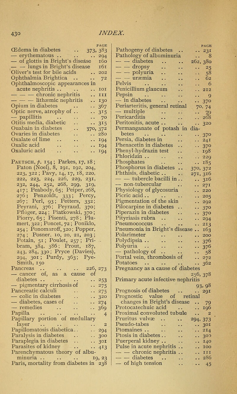 PAGE CEdema in diabetes .. 373, 383 — erythematous .. .. .. 294 — of glottis in Bright's disease 160 — — lungs in Bright's disease 161 Oliver's test for bile acids .. 202 Ophthalmia Brightica .. .. 72 Ophthalmoscopic appearances in acute nephritis .. .. .. loi • chronic nephritis .. 111 lithsemic nephritis .. 130 Opium in diabetes .. .. 367 Optic nerve, atrophy of .. • • 315 — papillitis .. .. .. 70 Otitis media, diabetic .. .. 315 Ouabain in diabetes .. 370, 372 Ovaries in diabetes .. .. 280 Oxalate of lime .. .. .. 194 Oxalic acid .. .. .. 194 Oxaluric acid .. .. .. 194 Paetsch, p. 154 ; Parkes, 17, 18 ; Paton (Noel), 8, 191, 192, 204, 223, 322 ; Pavy, 14, 17, 18, 220, 222, 223, 224, 226, 229, 231, 232, 244, 252, 268, 299, 319, 417; Peabody, 65; Peiper, 268, 276; Penzoldt, 333; Percy, 267; Perl, 93; Petters, 332; Peyrani, 376; Peyraud, 370; Pfiuger, 224; Piatkowski, 370 ; Piorry, 65 ; Pisenti, 278 ; Plu- mert, 322; Poncet, 72 ; Poniklo, 254; Ponomaroff, 320; Popper, 274 ; Posner. 10, 20, 21, 203 ; Potain, 51; Poulet, 257 ; Pri- . bram, 384, 386; Prout, 187, 243, 284, 330; Pryce (Davies), 294, 301 ; Purdy, 363; Pye- Smith, 150 Pancreas .. .. .. 226,273 — cancer of, as a cause of 253 275 275 320 274 369 4 diabetes . — pigmentary cirrhosis of Pancreatic calculi — colic in diabetes — diabetes, cases of — remedies Papilla Papillary portion of medullary layer Papillomatosis diabetica.. .. 294 Paralysis in diabetes .. .. 300 Paraplegia in diabetes .. .. 301 Parasites of kidney .. .. 413 Parenchymatous theory of albu- minuria .. .. .. 19, 23 Paris, mortality from diabetes in 238 262 PAGE 231 Pathogeny of diabetes .. Pathology of albuminuria — — diabetes • dropsy — •— polyuria uraemia Pelvis Penicillium glaucum Pepsin —■ in diabetes Periarteritis, general retinal — multiple Pericarditis Peritonitis, acute .. Permanganate of potash in dia betes Persia, diabetes in Phenacetin in diabetes Phenyl-hydrazin test Phloridzin .. Phosphates Phosphorus in diabetes Phthisis, diabetic .. • tubercle bacilli in — non-tubercular Physiology of glycosuria Picric acid.. Pigmentation of the skin Pilocarpine in diabetes .. Piperazin in diabetes Pityriasis rubra .. Pneumococcus Pneumonia in Bright's disease Polarimeter .. Polydipsia .. Polyuria — pathology of .. Portal vein, thrombosis of Potatoes Pregnancy as a cause of diabetes 256, 378 Primary acute infective nephritis 93. 98 380 25 58 62 6 212 9 370 70. 74 7,9 268 320 370 241 370 198 229 185 370. 372 271, 316 316 271 220 205 292 370 370 294 213 163 200 376 376 58 272 362 Prognosis of diabetes Prognostic value of retinal changes in Bright's disease Protocatechuic acid Proximal convoluted tubule Pruritus vulvas Pseudo-tabes Ptomaines .. Ptosis in diabetes Puerperal kidney Pulse in acute nephritis chronic nephritis diabetes — of high tension 294 291 79 196 2 373 301 214 303 140 100 III 286 45