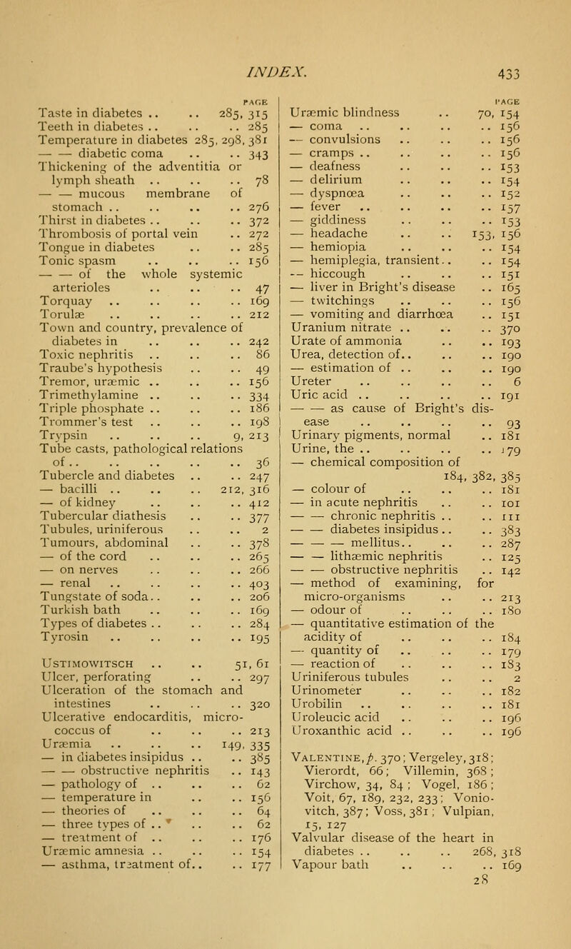 Taste in diabetes .. .. 285, 315 Teeth in diabetes .. .. .. 285 Temperature in diabetes 285, 298, 3S1 diabetic coma .. .. 343 Thickening of the adventitia or lymph sheath .. .. .. 78 — — mucous membrane of stomach .. Thirst in diabetes .. Thrombosis of portal vein Tongue in diabetes Tonic spasm of the whole system arterioles Torquay Torulae Town and country, prevalence of diabetes in Toxic nephritis Traube's hypothesis Tremor, uraemic .. Trimethylamine .. Triple phosphate .. Trommer's test Trypsin .. .. .. 9, Tube casts, pathological relations of Tubercle and diabetes — bacilli ., — of kidney Tubercular diathesis Tubules, uriniferous Tumours, abdominal — of the cord — on nerves — renal Tungstate of soda.. Turkish bath Types of diabetes .. Tyrosin 276 372 272 285 156 47 169 212 242 86 49 156 334 186 198 213 36 247 316 412 111 2 378 265 266 403 206 i6g 284 195 USTIMOWITSCH .. .. 51,61 Ulcer, perforating .. .. 297 Ulceration of the stomach and intestines .. .. .. 320 Ulcerative endocarditis, micro- coccus of .. .. .. 213 Uraemia .. .. .. 149, 335 — in diabetes insipidus .. .. 385 obstructive nephritis .. 143 — pathology of .. .. .. 62 — temperature in .. .. 156 — theories of .. .. .. 64 — three types of .. * .. .. 62 — treatment of .. .. .. 176 UraE'mic amnesia .. .. .. 154 — asthma, triatment of.. .. 177 Uraemic blindness — coma — convulsions — cramps .. — deafness — delirium — dyspnoea — fever — giddiness — headache .. .. 153 — hemiopia — hemiplegia, transient.. -- hiccough — liver in Bright's disease — tvvitchings — vomiting and diarrhoea Uranium nitrate .. Urate of ammonia Urea, detection of.. — estimation of .. Ureter Uric acid .. as cause of Bright's dis ease Urinar}- pigments, normal Urine, the .. — chemical composition of 184, — colour of — in acute nephritis chronic nephritis .. diabetes insipidus .. — — — mellitus.. — — lithasmic nephritis —■ ^ obstructive nephritis — method of examining, for micro-organisms — odour of — quantitative estimation of the acidity of — quantity of — reaction of Uriniferous tubules Urinometer Urobilin Uroleucic acid Uroxanthic acid .. PAGE 70, 154 156 153 154 152 153 156 154 154 151 165 156 151 370 193 190 190 6 191 93 181 J 79 382, 385 181 lOI III 383 287 125 142 213 180 1S4 179 1S3 2 182 181 196 196 Valentine,/. 370; Vergeley,3i8; Vierordt, 66; Villemin, 36S Virchow, 34, 84 ; Vogel, 186 ; Voit, 67, 189, 232, 233; Vonio- vitch, 387; Voss, 381; Vulpian, ^5. 127 Valvular disease of the heart in diabetes .. .. .. 268,318 Vapour bath .. .. .. 169 2S