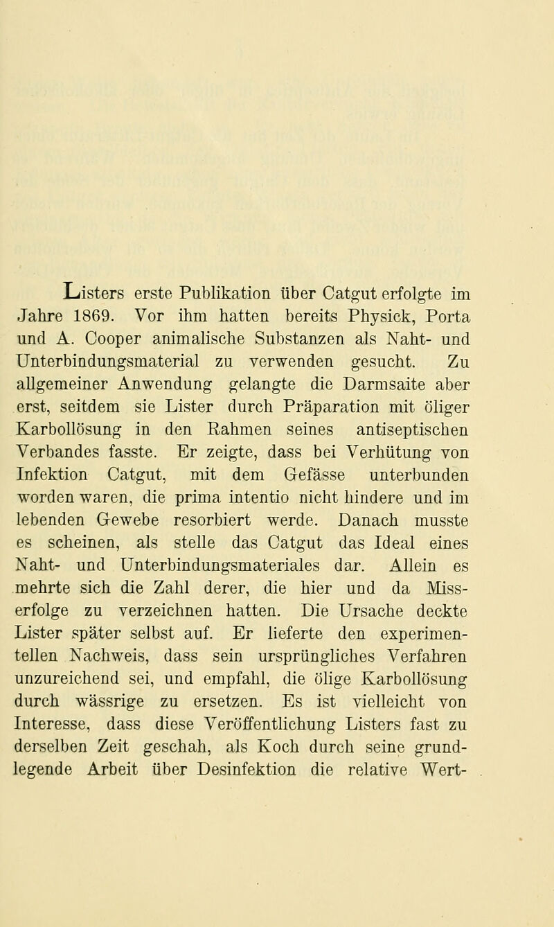 Jahre 1869. Vor ihm hatten bereits Physick, Porta und A. Cooper animalische Substanzen als Naht- und Unterbindungsmaterial zu verwenden gesucht. Zu allgemeiner Anwendung gelangte die Darmsaite aber erst, seitdem sie Lister durch Präparation mit öliger Karbollösung in den Rahmen seines antiseptischen Verbandes fasste. Er zeigte, dass bei Verhütung von Infektion Catgut, mit dem Gefässe unterbunden worden waren, die prima intentio nicht hindere und im lebenden Gewebe resorbiert werde. Danach musste es scheinen, als stelle das Catgut das Ideal eines Naht- und Unterbindungsmateriales dar. Allein es mehrte sich die Zahl derer, die hier und da Miss- erfolge zu verzeichnen hatten. Die Ursache deckte Lister später selbst auf. Er lieferte den experimen- tellen Nachweis, dass sein ursprüngliches Verfahren unzureichend sei, und empfahl, die ölige Karbollösung durch wässrige zu ersetzen. Es ist vielleicht von Interesse, dass diese Veröffentlichung Listers fast zu derselben Zeit geschah, als Koch durch seine grund- legende Arbeit über Desinfektion die relative Wert-