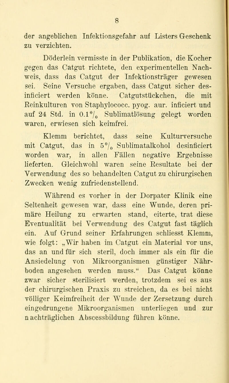 der angeblichen Infektionsgefahr auf Listers Geschenk zu verzichten. Döderlein vermisste in der Publikation, die Kocher gegen das Catgut richtete, den experimentellen Nach- weis, dass das Catgut der Infektionsträger gewesen sei. Seine Versuche ergaben, dass Catgut sicher des- inficiert werden könne. Catgutstückchen, die mit Reinkulturen von Staphylococc. pyog. aur. inficiert und auf 24 Std. in 0.1*'/o Sublimatlösung gelegt worden waren, erwiesen sich keimfrei. Klemm berichtet, dass seine Kulturversuche mit Catgut, das in 5°/o Sublimatalkohol desinficiert worden war, in allen Fällen negative Ergebnisse lieferten. Gleichwohl waren seine Resultate bei der Verwendung des so behandelten Catgut zu chirurgischen Zwecken wenig z.ufriedenstellend. Während es vorher in der Dorpater Klinik eine Seltenheit gewesen war, dass eine Wunde, deren pri- märe Heilung zu erwarten stand, eiterte, trat diese Eventualität bei Verwendung des Catgut fast täglich ein. Auf Grund seiner Erfahrungen schliesst Klemm, wie folgt: „Wir haben im Catgut ein Material vor uns, das an und für sich steril, doch immer als ein für die Ansiedelung von Mikroorganismen günstiger Nähr- boden angesehen werden muss. Das Catgut könne zwar sicher sterilisiert werden, trotzdem sei es aus der chirurgischen Praxis zu streichen, da es bei nicht völliger Keimfreiheit der Wunde der Zersetzung durch eingedrungene Mikroorganismen unterliegen und zur nachträglichen Abscessbildung führen könne.