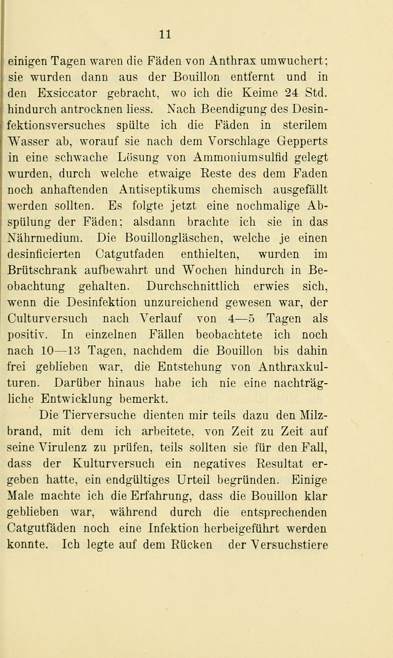 einigen Tagen waren die Fäden von Anthrax um wuchert; sie wurden dann aus der Bouillon entfernt und in den Exsiccator gebracht, wo ich die Keime 24 Std. hindurch antrocknen liess. Nach Beendigung des Desin- fektionsversuches spülte ich die Fäden in sterüem AVasser ab, worauf sie nach dem Vorschlage Gepperts in eine schwache Lösung von Ammoniumsuifid gelegt wurden, durch welche etwaige Eeste des dem Faden noch anhaftenden Antiseptikums chemisch ausgefällt werden sollten. Es folgte jetzt eine nochmalige Ab- spülung der Fäden; alsdann brachte ich sie in das Nährmedium. Die Bouillongläschen, welche je einen desinficierten Catgutfaden enthielten, wurden im Brütschrank aufbewahrt und Wochen hindurch in Be- obachtung gehalten. Durchschnittlich erwies sich, wenn die Desinfektion unzureichend gewesen war, der Culturversuch nach Verlauf von 4—5 Tagen als positiv. In einzelnen Fällen beobachtete ich noch nach 10—13 Tagen, nachdem die Bouillon bis dahin frei geblieben war, die Entstehung von Anthraxkul- turen. Darüber hinaus habe ich nie eine nachträg- Hche Entwicklung bemerkt. Die Tierversuche dienten mir teils dazu den Milz- brand, mit dem ich arbeitete, von Zeit zu Zeit auf seine Virulenz zu prüfen, teils sollten sie für den Fall, dass der Kulturversuch ein negatives Resultat er- geben hatte, ein endgültiges Urteil begründen. Einige Male machte ich die Erfahrung, dass die Bouillon klar geblieben war, während durch die entsprechenden Catgutfaden noch eine Infektion herbeigeführt werden konnte. Ich legte auf dem Rücken der Versuchstiere