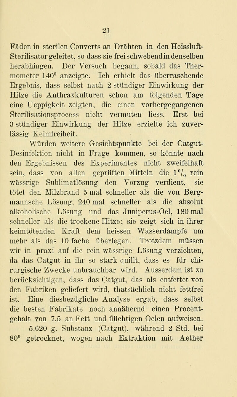 Fäden in sterilen Couverts an Drähten in den Heissluft- Sterilisator geleitet, so dass sie frei schwebend in denselben herabhingen. Der Versuch begann, sobald das Ther- mometer 140° anzeigte. Ich erhielt das überraschende Ergebnis, dass selbst nach 2 stündiger Einwirkung der Hitze die Anthraxkulturen schon am folgenden Tage eine Ueppigkeit zeigten, die einen vorhergegangenen Sterilisationsprocess nicht vermuten Hess. Erst bei 3 stündiger Einwirkung der Hitze erzielte ich zuver- lässig Keimfreiheit. Würden weitere Gesichtspunkte bei der Catgut- Desinfektion nicht in Frage kommen, so könnte nach den Ergebnissen des Experimentes nicht zweifelhaft sein, dass von allen geprüften Mitteln die l7o rein wässrige Sublimatlösung den Vorzug verdient, sie tötet den Milzbrand 5 mal schneller als die von Berg- mannsche Lösung, 240 mal schneller als die absolut alkoholische Lösung und das Juniperus-Oel, 180 mal schneller als die trockene Hitze; sie zeigt sich in ihrer keimtötenden Kraft dem heissen Wasserdampfe um mehr als das 10 fache überlegen. Trotzdem müssen wir in praxi auf die rein wässrige Lösung verzichten, da das Catgut in ihr so stark quillt, dass es für chi- rurgische Zwecke unbrauchbar wird. Ausserdem ist zu berücksichtigen, dass das Catgut, das als entfettet von den Fabriken gehefert wird, thatsächlich nicht fettfrei ist. Eine diesbezügliche Analyse ergab, dass selbst die besten Fabrikate noch annähernd einen Procent- gehalt von 7.5 an Fett und flüchtigen Oelen aufweisen. 5.620 g. Substanz (Catgut), während 2 Std. bei 80° getrocknet, wogen nach Extraktion mit Aether