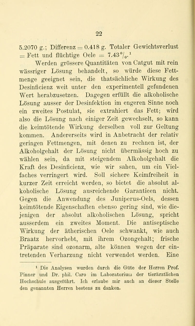 5.2070 g.; Differenz = 0.418 g. Totaler Gewichtsverlust = Fett und flüchtige Oele = 7.43 %•' Werden grössere Quantitäten von Catgut mit rein wässriger Lösung behandelt, so würde diese Fett- menge geeignet sein, die thatsächliche Wirkung des Desinficienz weit unter den experimentell gefundenen Wert herabzusetzen. Dagegen erfüllt die alkoholische Lösung ausser der Desinfektion im engeren Sinne noch ein zweites Postulat, sie extrahiert das Fett; wird also die Lösung nach einiger Zeit gewechselt, so kann die keimtötende Wirkung derselben voll zur Geltung kommen. Andererseits wird in Anbetracht der relativ geringen Fettmengen, mit denen zu rechnen ist, der Alkoholgehalt der Lösung nicht übermässig hoch zu wählen sein, da mit steigendem Alkoholgehalt die Kraft des Desinficienz, wie wir sahen, um ein Viel- faches verringert wird. Soll sichere Keimfreiheit in kurzer Zeit erreicht werden, so bietet die absolut al- koholische Lösung ausreichende Garantieen nicht. Gegen die Anwendung des Juniperus-Oels, dessen keimtötende Eigenschaften ebenso gering sind, wie die- jenigen der absolut alkoholischen Lösung, spricht ausserdem ein zweites Moment. Die antiseptische Wirkung der ätherischen Oele schwankt, wie auch Braatz hervorhebt, mit ihrem Ozongehalt; frische Präparate sind ozonarm, alte können wegen der ein- tretenden Verharzung nicht verwendet werden. Eine ^ Die Analysen wurden durch die Güte der Herren Prof. Pinner und Dr. phil. Caro im Laboratorium der tierärztlichen Hochschule ausgeführt. Ich erlaube mir auch an dieser Stelle den genannten Herren bestens zu danken.