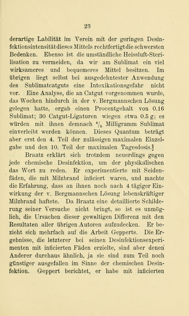 derartige Labilität im Verein mit der geringen Desin- fektionsintensität dieses Mittels rechtfertigt die schwersten Bedenken. Ebenso ist die umständliche Heissluft-Steri- lisation zu vermeiden, da wir am Sublimat ein viel wirksameres und bequemeres Mittel besitzen. Im übrigen liegt selbst bei ausgedehntester Anwendung des Sublimatcatguts eine Intoxikationsgefahr nicht vor. Eine Analyse, die an Catgut vorgenommen wurde, das Wochen hindurch in der v. Bergmannschen Lösung gelegen hatte, ergab einen Procentgehalt von 0.16 Sublimat; 30 Catgut-Ligaturen wiegen etwa 0.5 g; es würden mit ihnen demnach ^/^ Milligramm Sublimat einverleibt werden können. Dieses Quantum beträgt aber erst den 4. Teil der zulässigen maximalen Einzel- gabe und den 10. Teil der maximalen Tagesdosis.| Braatz erklärt sich trotzdem neuerdings gegen jede chemische Desinfektion, um der physikalischen das Wort zu reden. Er experimentierte mit Seiden- fäden, die mit Milzbrand inficiert waren, und machte die Erfahrung, dass an ihnen noch nach 4 tägiger Ein- wirkung der V. Bergmannschen Lösung lebenskräftiger Milzbrand haftete. Da Braatz eine detaillierte Schilde- rung seiner Versuche nicht bringt, so ist es unmög- lich, die Ursachen dieser gewaltigen Differenz mit den Resultaten aUer übrigen Autoren aufzudecken. Er be- zieht sich mehrfach auf die Arbeit Gepperts. Die Er- gebnisse, die letzterer bei seinen Desinfektionsexperi- menten mit inficierten Fäden erzielte, sind aber denen Anderer durchaus ähnlich, ja sie sind zum Teil noch günstiger ausgefallen im Sinne der chemischen Desin- fektion. Geppert berichtet, er habe mit inficierten