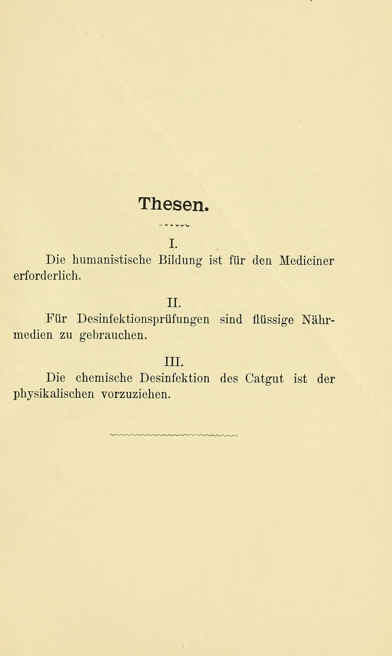 Thesen. I. Die humanistische Bildung ist für den Mediciner erforderlich. II. Für Desinfektionsprüfungen sind flüssige Nähr- medien zu gebrauchen. III. Die chemische Desinfektion des Catgut ist der physikalischen vorzuziehen.