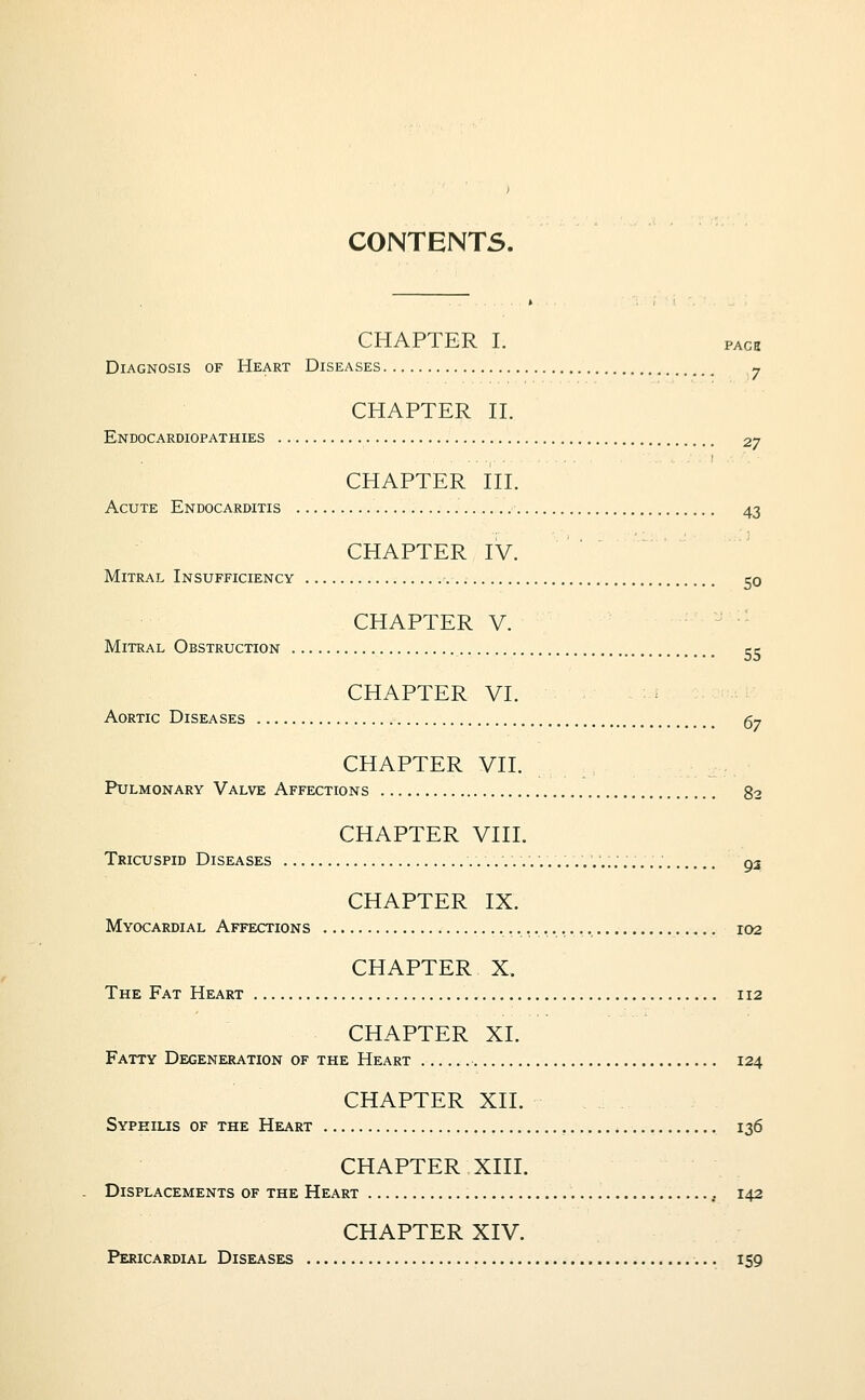 CONTENTS. CHAPTER I. PAca Diagnosis of Heart Diseases ^ CHAPTER H. Endocardiopathies 27 CHAPTER HI. Acute Endocarditis 43 CHAPTER IV. Mitral Insufficiency 50 CHAPTER V. Mitral Obstruction ce CHAPTER VI. Aortic Diseases 67 CHAPTER VII. Pulmonary Valve Affections 82 CHAPTER VIII. Tricuspid Diseases ........,......,..'...,. gj CHAPTER IX. Myocardial Affections ro2 CHAPTER X. The Fat Heart 112 CHAPTER XI. Fatty Degeneration of the Heart 124 CHAPTER XII. Syphilis of the Heart 136 CHAPTER XIII. Displacements of the Heart , 142 CHAPTER XIV. Pericardial Diseases 159