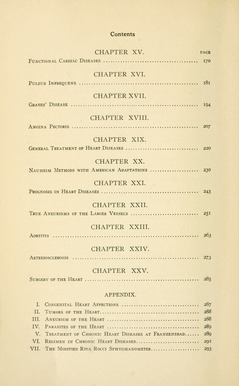 CHAPTER XV. PAGE Functional Cardiac Diseases 170 CHAPTER XVI. Pulsus Infrequens 181 CHAPTER XVII. Graves' Disease 194 CHAPTER XVIII. Angina Pectoris 207 CHAPTER XIX. General Treatment of Heart Diseases 220 CHAPTER XX. Nauheim Methods with American Adaptations 230 CHAPTER XXI. Prognosis in Heart Diseases 243 CHAPTER XXn. True Aneurisms of the Larger Vessels 251 CHAPTER XXIII. Aortitis 263 CHAPTER XXIV. Arteriosclerosis 273 CHAPTER XXV. Surgery of the Heart 285 APPENDIX. I. Congenital Heart Affections 287 II. Tumors of the Heart 288 in. Aneurism of the Heart 288 IV. Parasites of the Heart 289 V. Treatment of Chronic Heart Diseases at Franzensbad 289 VI. Regimen in Chronic Heart Diseases 29? VII. The Modified Riva Rocci Sphygmanometer 293