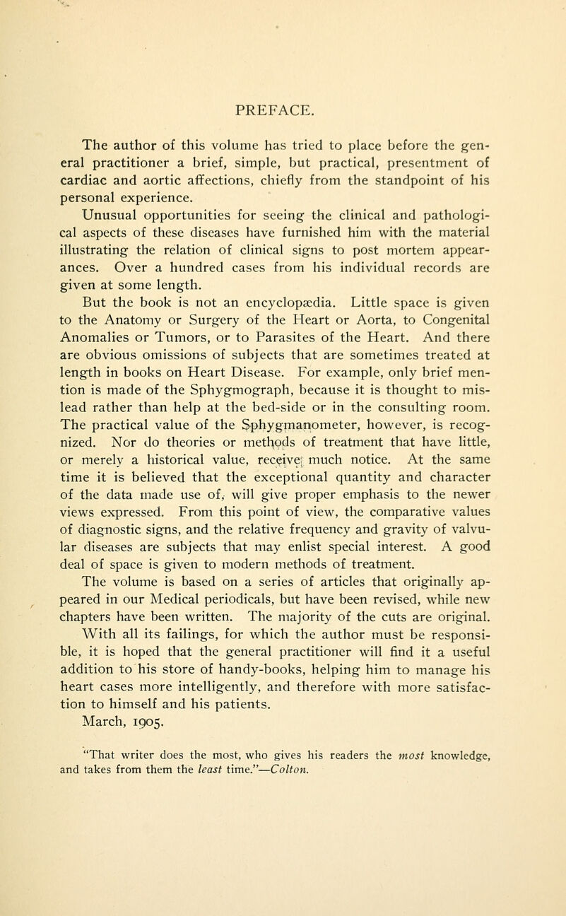 PREFACE. The author of this volume has tried to place before the gen- eral practitioner a brief, simple, but practical, presentment of cardiac and aortic affections, chiefly from the standpoint of his personal experience. Unusual opportunities for seeing the clinical and pathologi- cal aspects of these diseases have furnished him with the material illustrating the relation of clinical signs to post mortem appear- ances. Over a hundred cases from his individual records are given at some length. But the book is not an encyclopaedia. Little space is given to the Anatomy or Surgery of the Heart or Aorta, to Congenital Anomalies or Tumors, or to Parasites of the Heart. And there are obvious omissions of subjects that are sometimes treated at length in books on Heart Disease. For example, only brief men- tion is made of the Sphygmograph, because it is thought to mis- lead rather than help at the bed-side or in the consulting room. The practical value of the Sphygmanometer, however, is recog- nized. Nor do theories or metl^ojds of treatment that have little, or merely a historical value, receive; much notice. At the same time it is believed that the exceptional quantity and character of the data made use of, will give proper emphasis to the newer views expressed. From this point of view, the comparative values of diagnostic signs, and the relative frequency and gravity of valvu- lar diseases are subjects that may enlist special interest. A good deal of space is given to modern methods of treatment. The volume is based on a series of articles that originally ap- peared in our Medical periodicals, but have been revised, while new chapters have been written. The majority of the cuts are original. With all its failings, for which the author must be responsi- ble, it is hoped that the general practitioner will find it a useful addition to his store of handy-books, helping him to manage his heart cases more intelligently, and therefore with more satisfac- tion to himself and his patients. March, 1905. That writer does the most, who gives his readers the most knowledge, and takes from them the least time.—Colton.