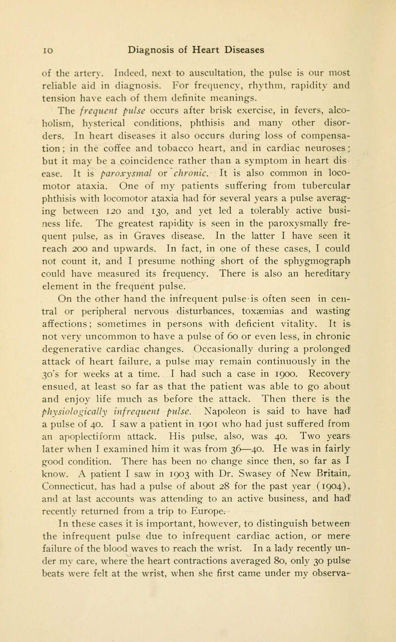 of the artery. Imleed, next to auscultation, the pulse is our most reliable aid in diagnosis. For freciuency, rhythm, rapidity and tension have each of them definite meanings. The frequent pulse occurs after brisk exercise, in fevers, alco- holism, hysterical conditions, phthisis and many other disor- ders. In heart diseases it also occurs during loss of compensa- tion : in the coffee and tobacco heart, and in cardiac neuroses; but it may be a coincidence rather than a symptom in heart dis ease. It is paroxysmal or chronic. It is also common in loco- motor ataxia. One of my patients suffering from tubercular phthisis with locomotor ataxia had for several years a pulse averag- ing between 120 and 130, and yet led a tolerably active busi- ness life. The greatest rapidity is seen in the paroxysmally fre- quent pulse, as in Graves disease. In the latter I have seen it reach 200 and upwards. In fact, in one of these cases, I could not count it, and I presume nothing short of the sphygmograph could have measured its frequency. There is also an hereditary element in the frequent pulse. On the other hand the infrequent pulse is often seen in cen- tral or peripheral nervous disturbances, toxaemias and wasting- affections ; sometimes in persons w^ith deficient vitality. It is> not very uncommon to have a pulse of 60 or even less, in chronic degenerative cardiac changes. Occasionally during a prolonged attack of heart failure, a pulse may remain continuously in the 30's for weeks at a time. I had such a case in 1900. Recovery ensued, at least so far as that the patient was able to go about and enjoy life much as before the attack. Then there is the pliysiologically infrequent pulse. Napoleon is said to have had' a pulse of 40. I saw a patient in 1901 w^ho had just suffered from an a]^oplectilorni attack. His pulse, also, was 40. Two years later when I examined him it was from 36—40. He was in fairly good condition. There has been no change since then, so far as I know. A patient I saw in 1903 with Dr. Swasey of New Britain,. Connecticut, has had a pulse of about 28 for the past year (1904). and at last accounts was attending to an active business, and had recently returned from a trip to Europe^ ■ In these cases it is important, however, to distinguish between the infrequent pulse due to infrequent cardiac action, or mere failure of the blood waves to reach the wrist. In a lady recently un- der my care, where the heart contractions averaged 80, only 30 pulse beats were felt at the wrist, when she first came under my observa-