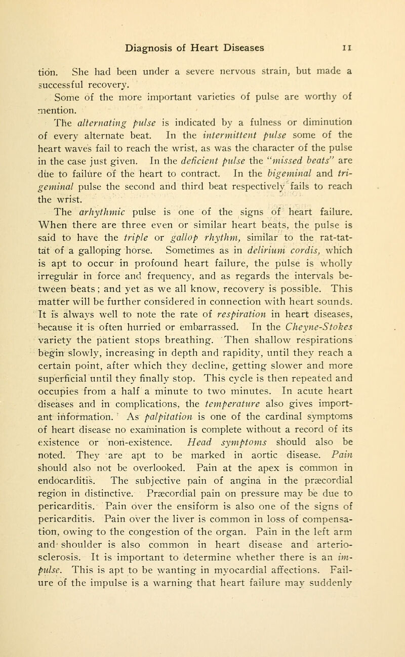 tidn. She had been under a severe nervous strain, but made a successful recovery. Some of the more important varieties of pulse are worthy of mention. The allernating pulse is indicated by a fulness or diminution of every alternate beat. In the intermittent pulse some of the heart weaves fail to reach the wrist, as was the character of the pulse in the case just given. In the deficient pulse the missed heats are diie to failure of the heart to contract. In the bigeminal and tri- geminal pulse the second and third beat respectively fails to reach the wrist. The arhythmic pulse is one of the signs of heart failure. When there are three even or similar heart beats, the pulse is said to have the triple or gallop rhythm, similar to the rat-tat- tat of a galloping horse. Sometimes as in delirium cordis, which is apt to occur in profound heart failure, the pulse is wholly irregular in force and frequency, and as regards the intervals be- tween beats; and yet as we all know, recovery is possible. This matter will be further considered in connection with heart sounds. It is always well to note the rate of respiration in heart diseases, because it is often hurried or embarrassed. In the Cheyne-Sfokes variety the patient stops breathing. Then shallow respirations begin slowly, increasing in depth and rapidity, until they reach a certain point, after which they decline, getting slower and more superficial until they finally stop. This cycle is then repeated and occupies from a half a minute to two minutes. In acute heart diseases and in complications, the temperature also gives import- ant information. As palpitation is one of the cardinal symptoms of heart disease no examination is complete without a record of its existence or non-exiStence. Head symptoms should also be noted. They are apt to be marked in aortic disease. Pain should also not be overlooked. Pain at the apex is common in endocarditis. The subjective pain of angina in the precordial region in distinctive. Praecordial pain on pressure may be due to pericarditis. Pain over the ensiform is also one of the signs of pericarditis. Pain over the liver is common in loss of compensa- tion, owing to the congestion of the organ. Pain in the left arm arid' shoulder is also common in heart disease and arterio- sclerosis. It is important to determine whether there is an im- pulse. This is apt to be wanting in myocardial affections. Fail- ure of the impulse is a warning that heart failure may suddenly