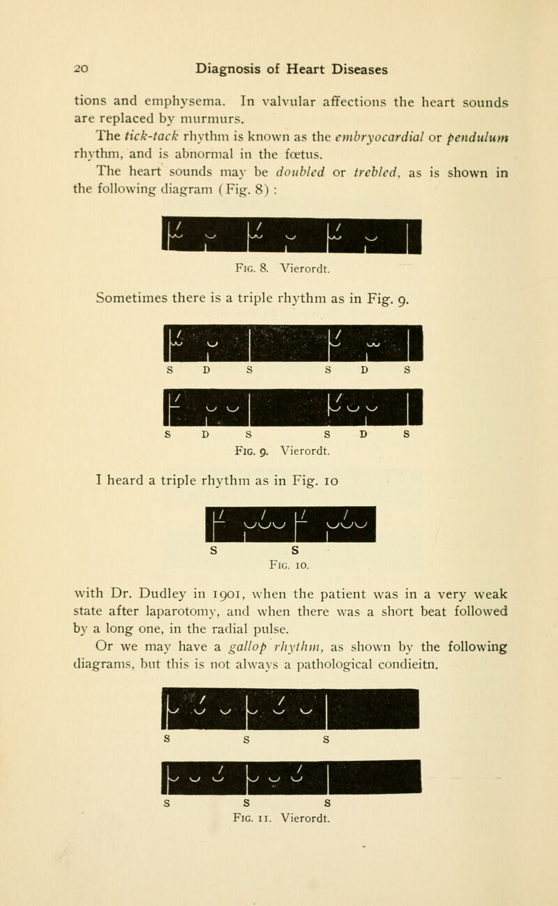 tions and emphysema. In valvular affections the heart sounds are replaced by nnirmurs. The tick-tack rhythm is known as the embryo cardial or pendulum rhythm, and is abnormal in the fcetus. The heart sounds may be doubled or trebled, as is shown in the following dia.c^ram ( Fig. 8) : Fig. 8. Vierordt. Sometimes there is a triple rhythm as in Fig. 9. s s Fig. 9. Vierordt. I heard a triple rhythm as in Fig. 10 S S Fig. 10. W'ith Dr. Dudley in 1901, when the patient was in a very weak state after laparotomy, and when there was a short beat followed by a long one, in the radial pulse. Or we may have a gallop rliyihiii, as shown by the following diagrams, but this is not always a pathological condieitn. S s S s s Fig. II. Vierordt.