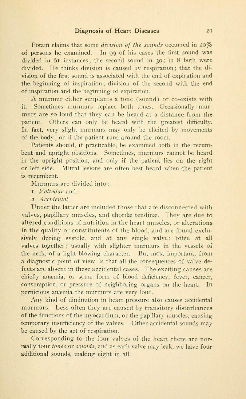 Potain claims that some divisiun of the sounds occurred in 20% of persons he examined. In 99 of his cases the first sound was divided in 61 instances; the second sound in 30; in 8 both were divided. He thinks division is caused by respiration; that the di- vision of the first sound is associated with the end of expiration and the beginning of inspiration; division of the second with the end of inspiration and the beginning of expiration. A murmur either supplants a tone (sound) or co-exists with it. Sometimes murmurs replace both tones. Occasionally mur- murs are so loud that they can be heard at a distance from the patient. Others can only be heard with the greatest dif^culty. In fact, very slight murmurs may only be elicited by movements of the body; or if the patient runs around the room. Patients should, if practicable, be examined both in the recum- bent and upright positions. Sometimes, murmurs cannot be heard in the upright position, and only if the patient lies on the right or left side. Mitral lesions are often best heard when the patient is recumbent. Murmurs are divided into : 1. Vakmlar and 2. Accidental. Under the latter are included those that are disconnected with valves, papillary muscles, and chordae tending. They are due to altered conditions of nutrition in the heart muscles, or alterations in the quality or constitutents of the blood, and are found exclu- sively during systole, and at any single valve; often at all valves together; usually with slighter murmurs in the vessels of the neck, of a light blowing character. But most important, from a diagnostic point of view, is that all the consequences of valve de- fects are absent in these accidental cases. The exciting causes are chiefly anaemia, or some form of blood deficiency, fever, cancer, consumption, or pressure of neighboring organs on the heart. In pernicious anaemia the murmurs are very loud. Any kind of diminution in heart pressure also causes accidental murmurs. Less often they are caused by transitory disturbances of the functions of the m3^ocardium, or the papillary muscles, causing temporary insufficiency of the valves. Other accidental sounds may be caused by the act of respiration. Corresponding to the four valves of the heart there are nor- naally four tones or sounds, and as each valve ma}' leak, we have four additional sounds, making eight in all.
