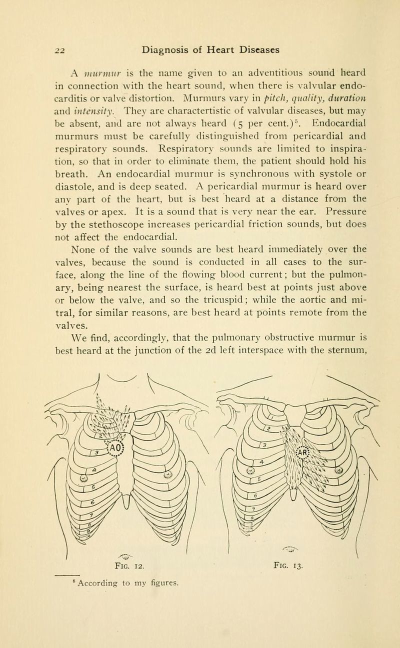 A iininmir is tlie name given to an atlvontitious sound heard in connection w itli the heart sound, when there is \ alvuhir endo- carditis or valve distortion. Aluruiurs vary in fyitcli, quality, duration and intensity. They are charactertistic of valvular diseases, but may be absent, and are not always heard (5 per cent.)''. Endocardial murmurs must be carefully disting^uished from j^ericardial and respiratory sounds. Respiratory sounds are limited to inspira- tion, so that in order to eliminate them, the patient should hold his breath. An endocardial murmur is synchronous with systole or diastole, and is deep seated. A pericardial murmur is heard over any part of the heart, but is best heard at a distance from the valves or apex. It is a sound that is very near the ear. Pressure by the stethoscope increases pericardial friction sounds, but does not affect the endocardial. None of the valve sounds are best heard immediately over the valves, because the sound is conducted in all cases to the sur- face, along the line of the flowing blood current; but the pulmon- ary, being nearest the surface, is heard best at points just above or below the valve, and so the tricuspid; while the aortic and mi- tral, for similar reasons, are best heard at points remote from the valves. We find, accordingly, that the pulmonary obstructive murmur is best heard at the junction of the 26. left interspace with the sternum. Fig. 12. According to my figures. Fig. 13.