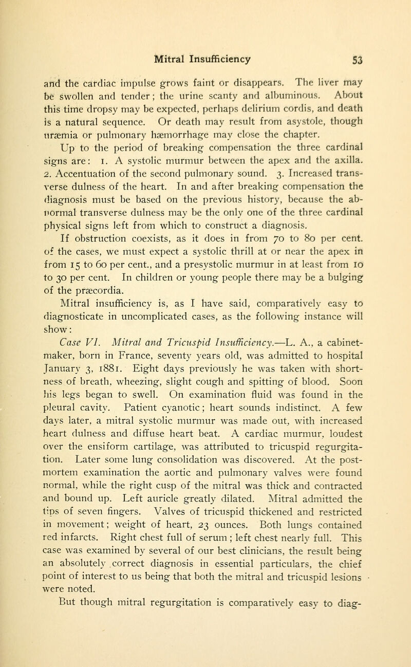 and the cardiac impulse grows faint or disappears. The liver may be swollen and tender; the urine scanty and albuminous. About this time dropsy may be expected, perhaps delirium cordis, and death is a natural sequence. Or death may result from asystole, though uraemia or pulmonary haemorrhage may close the chapter. Up to the period of breaking compensation the three cardinal signs are: i. A systolic murmur between the apex and the axilla. 2. Accentuation of the second pulmonary sound. 3. Increased trans- verse dulness of the heart. In and after breaking compensation the diagnosis must be based on the previous history, because the ab- normal transverse dulness may be the only one of the three cardinal physical signs left from which to construct a diagnosis. If obstruction coexists, as it does in from 70 to 80 per cent, of the cases, we must expect a systolic thrill at or near the apex in from 15 to 60 per cent., and a presystolic murmur in at least from lo to 30 per cent. In children or young people there may be a bulging of the prsecordia. Mitral insufficiency is, as I have said, comparatively easy to diagnosticate in uncomplicated cases, as the following instance will show: Case VI. Mitral and Tricuspid Insufficiency.—L. A., a cabinet- maker, born in France, seventy years old, was admitted to hospital January 3, 1881. Eight days previously he was taken with short- ness of breath, wheezing, slight cough and spitting of blood. Soon his legs began to swell. On examination fluid was found in the pleural cavity. Patient cyanotic; heart sounds indistinct. A few days later, a mitral systolic murmur was made out, wath increased heart dulness and diffuse heart beat. A cardiac murmur, loudest over the ensiform cartilage, was attributed to tricuspid regurgita- tion. Later some lung consolidation was discovered. At the post- mortem examination the aortic and pulmonary valves were found normal, while the right cusp of the mitral was thick and contracted and bound up. Left auricle greatly dilated. Mitral admitted the tips of seven fingers. Valves of tricuspid thickened and restricted in movement; weight of heart, 23 ounces. Both lungs contained red infarcts. Right chest full of serum ; left chest nearly full. This case was examined by several of our best clinicians, the result being an absolutely correct diagnosis in essential particulars, the chief point of interest to us being that both the mitral and tricuspid lesions were noted. But though mitral regurgitation is comparatively easy to diag-